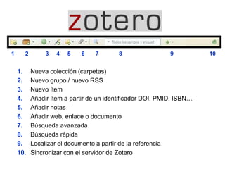 1. Nueva colección (carpetas)
2. Nuevo grupo / nuevo RSS
3. Nuevo ítem
4. Añadir ítem a partir de un identificador DOI, PMID, ISBN…
5. Añadir notas
6. Añadir web, enlace o documento
7. Búsqueda avanzada
8. Búsqueda rápida
9. Localizar el documento a partir de la referencia
10. Sincronizar con el servidor de Zotero
1 2 3 4 5 6 7 8 9 10
 