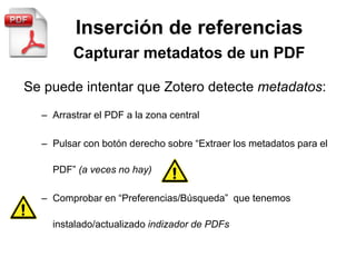 Inserción de referencias
Se puede intentar que Zotero detecte metadatos:
– Arrastrar el PDF a la zona central
– Pulsar con botón derecho sobre “Extraer los metadatos para el
PDF” (a veces no hay)
– Comprobar en “Preferencias/Búsqueda” que tenemos
instalado/actualizado indizador de PDFs
 