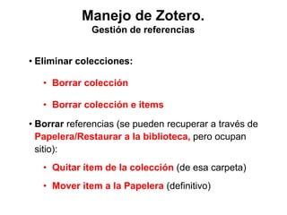 Manejo de Zotero.
Gestión de referencias
• Eliminar colecciones:
• Borrar colección
• Borrar colección e items
• Borrar referencias (se pueden recuperar a través de
Papelera/Restaurar a la biblioteca, pero ocupan
sitio):
• Quitar ítem de la colección (de esa carpeta)
• Mover item a la Papelera (definitivo)
 