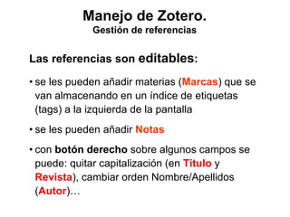 Manejo de Zotero.
Gestión de referencias
Las referencias son editables:
• se les pueden añadir materias (Marcas) que se
van almacenando en un índice de etiquetas
(tags) a la izquierda de la pantalla
• se les pueden añadir Notas
• con botón derecho sobre algunos campos se
puede: quitar capitalización (en Título y
Revista), cambiar orden Nombre/Apellidos
(Autor)…
 
