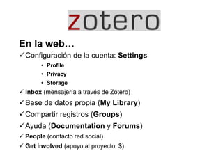 En la web…
Configuración de la cuenta: Settings
• Profile
• Privacy
• Storage
 Inbox (mensajería a través de Zotero)
Base de datos propia (My Library)
Compartir registros (Groups)
Ayuda (Documentation y Forums)
 People (contacto red social)
 Get involved (apoyo al proyecto, $)
 