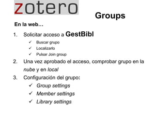 1. Solicitar acceso a GestBibl
 Buscar grupo
 Localizarlo
 Pulsar Join group
2. Una vez aprobado el acceso, comprobar grupo en la
nube y en local
3. Configuración del grupo:
 Group settings
 Member settings
 Library settings
Groups
En la web…
 