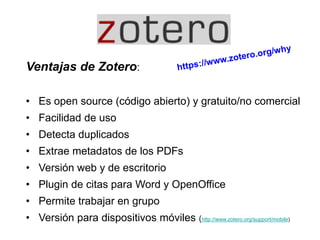 Ventajas de Zotero:
• Es open source (código abierto) y gratuito/no comercial
• Facilidad de uso
• Detecta duplicados
• Extrae metadatos de los PDFs
• Versión web y de escritorio
• Plugin de citas para Word y OpenOffice
• Permite trabajar en grupo
• Versión para dispositivos móviles (http://www.zotero.org/support/mobile)
 