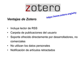 Ventajas de Zotero:
• Incluye lector de RSS
• Carpeta de publicaciones del usuario
• Soporte ofrecido directamente por desarrolladores, no
comerciales
• No utilizan los datos personales
• Notificación de artículos retractados
 