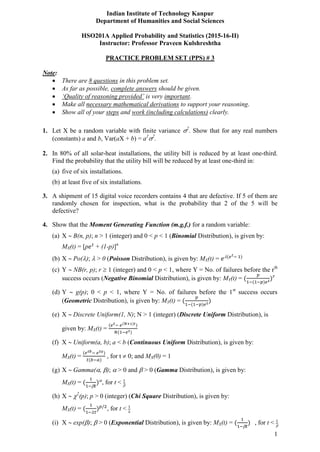 1
Indian Institute of Technology Kanpur
Department of Humanities and Social Sciences
HSO201A Applied Probability and Statistics (2015-16-II)
Instructor: Professor Praveen Kulshreshtha
PRACTICE PROBLEM SET (PPS) # 3
Note:
 There are 8 questions in this problem set.
 As far as possible, complete answers should be given.
 ‘Quality of reasoning provided’ is very important.
 Make all necessary mathematical derivations to support your reasoning.
 Show all of your steps and work (including calculations) clearly.
1. Let X be a random variable with finite variance 2
. Show that for any real numbers
(constants) a and b, Var(aX + b) = a2
2
.
2. In 80% of all solar-heat installations, the utility bill is reduced by at least one-third.
Find the probability that the utility bill will be reduced by at least one-third in:
(a) five of six installations.
(b) at least five of six installations.
3. A shipment of 15 digital voice recorders contains 4 that are defective. If 5 of them are
randomly chosen for inspection, what is the probability that 2 of the 5 will be
defective?
4. Show that the Moment Generating Function (m.g.f.) for a random variable:
(a) X  B(n, p); n > 1 (integer) and 0 < p < 1 (Binomial Distribution), is given by:
MX(t) = [p + (1-p)]n
(b) X  Po();  > 0 (Poisson Distribution), is given by: MX(t) = 
(c) Y  NB(r, p); r  1 (integer) and 0 < p < 1, where Y = No. of failures before the rth
success occurs (Negative Binomial Distribution), is given by: MY(t) =
(d) Y  g(p); 0 < p < 1, where Y = No. of failures before the 1st
success occurs
(Geometric Distribution), is given by: MY(t) =
(e) X  Discrete Uniform(1, N); N > 1 (integer) (Discrete Uniform Distribution), is
given by: MX(t) =
(f) X  Uniform(a, b); a < b (Continuous Uniform Distribution), is given by:
MX(t) = , for t  0; and MX(0) = 1
(g) X  Gamma(, );  > 0 and  > 0 (Gamma Distribution), is given by:
MX(t) =

, for t < 
(h) X  2
(p); p > 0 (integer) (Chi Square Distribution), is given by:
MX(t) = , for t <
(i) X  exp();  > 0 (Exponential Distribution), is given by: MX(t) =

, for t < 
 