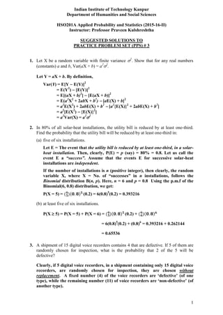 1
Indian Institute of Technology Kanpur
Department of Humanities and Social Sciences
HSO201A Applied Probability and Statistics (2015-16-II)
Instructor: Professor Praveen Kulshreshtha
SUGGESTED SOLUTIONS TO
PRACTICE PROBLEM SET (PPS) # 3
1. Let X be a random variable with finite variance 2
. Show that for any real numbers
(constants) a and b, Var(aX + b) = a2
2
.
Let Y = aX + b. By definition,
Var(Y) = E[Y  E(Y)]2
= E(Y2
)  [E(Y)]2
= E[(aX + b)2
]  [E(aX + b)]2
= E(a2
X2
+ 2abX + b2
)  [aE(X) + b]2
= a2
E(X2
) + 2abE(X) + b2
 [a2
{E(X)}2
+ 2abE(X) + b2
]
= a2
[E(X2
)  {E(X)}2
]
= a2
Var(X) = a2
2
2. In 80% of all solar-heat installations, the utility bill is reduced by at least one-third.
Find the probability that the utility bill will be reduced by at least one-third in:
(a) five of six installations.
Let E = The event that the utility bill is reduced by at least one-third, in a solar-
heat installation. Then, clearly, P(E) = p (say) = 80% = 0.8. Let us call the
event E a “success”. Assume that the events E for successive solar-heat
installations are independent.
If the number of installations is n (positive integer), then clearly, the random
variable X, where X = No. of “successes” in n installations, follows the
Binomial distribution B(n, p). Here, n = 6 and p = 0.8 Using the p.m.f of the
Binomial(6, 0.8) distribution, we get:
P(X = 5) = (0.2) = 6(0.8)5
(0.2) = 0.393216
(b) at least five of six installations.
P(X  5) = P(X = 5) + P(X = 6) = (0.2) +
= 6(0.8)5
(0.2) + (0.8)6
= 0.393216 + 0.262144
= 0.65536
3. A shipment of 15 digital voice recorders contains 4 that are defective. If 5 of them are
randomly chosen for inspection, what is the probability that 2 of the 5 will be
defective?
Clearly, if 5 digital voice recorders, in a shipment containing only 15 digital voice
recorders, are randomly chosen for inspection, they are chosen without
replacement. A fixed number (4) of the voice recorders are ‘defective’ (of one
type), while the remaining number (11) of voice recorders are ‘non-defective’ (of
another type).
 