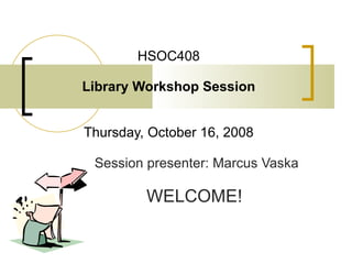 HSOC408 Library Workshop Session Thursday, October 16, 2008 Session presenter: Marcus Vaska WELCOME!   