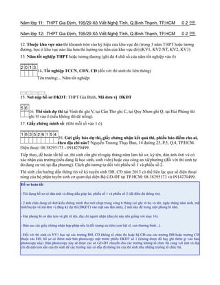 Năm lớp 11: THPT Gia Định, 195/29 Xô Viết Nghệ Tĩnh, Q.Bình Thạnh, TP.HCM                                 02   056


Năm lớp 12: THPT Gia Định, 195/29 Xô Viết Nghệ Tĩnh, Q.Bình Thạnh, TP.HCM                                 02   056


12. Thuộc khu vực nào thì khoanh tròn vào ký hiệu của khu vực đó (trong 3 năm THPT hoặc tƣơng
đƣơng, học ở khu vực nào lâu hơn thì hƣởng ƣu tiên của khu vực đó) (KV1, KV2-NT, KV2, KV3)
13. Năm tốt nghiệp THPT hoặc tƣơng đƣơng (ghi đủ 4 chữ số của năm tốt nghiệp vào ô)

2 0 1 3
           14. Tốt nghiệp TCCN, CĐN, CĐ (đối với thí sinh thi liên thông)
           Tên trƣờng:... Năm tốt nghiệp:



15. Nơi nộp hồ sơ ĐKDT: THPT Gia Định, Mã đơn vị ĐKDT

5 6
      16. Thí sinh dự thi tại Vinh thì ghi V, tại Cần Thơ ghi C, tại Quy Nhơn ghi Q, tại Hải Phòng thì
      ghi H vào ô (nếu không thì để trống).
17. Giấy chứng minh số: (Ghi mỗi số vào 1 ô)

1 8 3 5 2 6 1 5 4
                     18. Gửi giấy báo dự thi, giấy chứng nhận kết quả thi, phiếu báo điểm cho ai,
                     theo địa chỉ nào? Nguyễn Trƣơng Thụy Đan, 14 đƣờng 25, P.5, Q.4, TP.HCM.
Điện thoại: 08.38295173 - 0914270499.
Tiếp theo, để hoàn tất hồ sơ, thí sinh cần ghi rõ ngày tháng năm làm hồ sơ, ký tên, dán ảnh 4x6 và có
xác nhận của trƣờng (nếu đang là học sinh, sinh viên) hoặc của công an xã/phƣờng (đối với thí sinh tự
do đang cƣ trú tại địa phƣơng). Cách ghi tƣơng tự đối với phiếu số 1 và phiếu số 2.
Thí sinh cần hƣớng dẫn thông tin về kỳ tuyển sinh ĐH, CĐ năm 2013 có thể liên lạc qua số điện thoại
nóng của bộ phận tuyển sinh cơ quan đại diện Bộ GD-ĐT tại TP.HCM: 08.38295173 và 0914270499.
Hồ sơ hoàn tất

- Túi đựng hồ sơ có dán ảnh và đóng dấu giáp lai, phiếu số 1 và phiếu số 2 (đã điền đủ thông tin).

- 2 ảnh chân dung cỡ 4x6 kiểu chứng minh thƣ mới chụp trong vòng 6 tháng (có ghi rõ họ và tên, ngày tháng năm sinh, mã
tỉnh/huyện và mã đơn vị đăng ký dự thi (ĐKDT) vào mặt sau tấm ảnh), 2 ảnh này để trong một phong bì nhỏ.

- Hai phong bì có dán tem và ghi rõ tên, địa chỉ ngƣời nhận (địa chỉ này nên giống với mục 16).

- Bản sao các giấy chứng nhận hợp pháp nếu là đối tƣợng ƣu tiên (con liệt sĩ, con thƣơng binh...).

- Đối với thí sinh có NV1 học tại các trƣờng ĐH, CĐ không tổ chức thi hoặc hệ CĐ của các trƣờng ĐH hoặc trƣờng CĐ
thuộc các ĐH, hồ sơ có thêm một bản photocopy mặt trƣớc phiếu ĐKDT số 1 (không đƣợc đồ hay ghi thêm gì vào bản
photocopy này). Bản photocopy này sẽ đƣợc các sở GD-ĐT chuyển cho các trƣờng không tổ chức thi cùng với ảnh và địa
chỉ đã dán tem sẵn của thí sinh để các trƣờng này có đầy đủ thông tin của thí sinh nhƣ những trƣờng tổ chức thi.
 