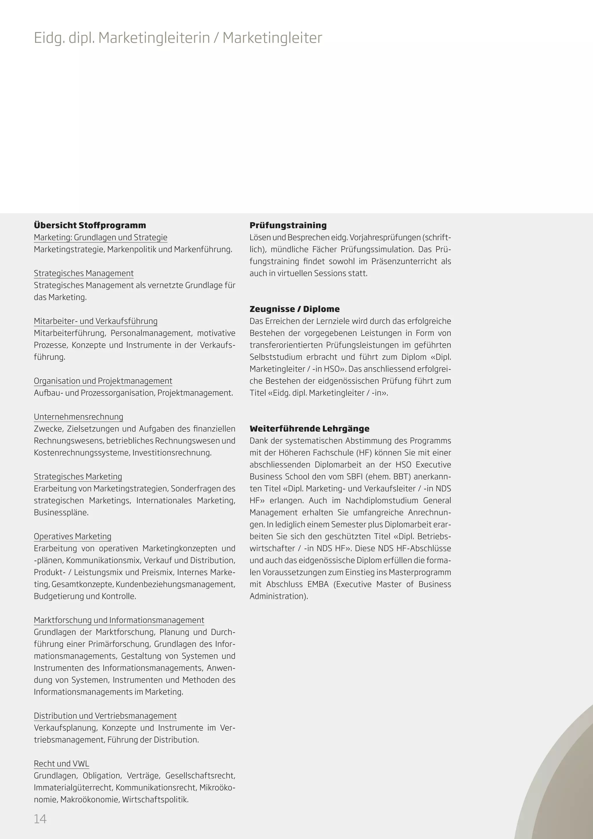 Eidg. dipl. Marketingleiterin / Marketingleiter

Übersicht Stoffprogramm
Marketing: Grundlagen und Strategie
Marketingstrategie, Markenpolitik und Markenführung.
Strategisches Management
Strategisches Management als vernetzte Grundlage für
das Marketing.
Mitarbeiter- und Verkaufsführung
Mitarbeiterführung, Personalmanagement, motivative
Prozesse, Konzepte und Instrumente in der Verkaufsführung.
Organisation und Projektmanagement
Aufbau- und Prozessorganisation, Projektmanagement.
Unternehmensrechnung
Zwecke, Zielsetzungen und Aufgaben des finanziellen
Rechnungswesens, betriebliches Rechnungswesen und
Kostenrechnungssysteme, Investitionsrechnung.
Strategisches Marketing
Erarbeitung von Marketingstrategien, Sonderfragen des
strategischen Marketings, Internationales Marketing,
Businesspläne.
Operatives Marketing
Erarbeitung von operativen Marketingkonzepten und
-plänen, Kommunikationsmix, Verkauf und Distribution,
Produkt- / Leistungsmix und Preismix, Internes Marketing, Gesamtkonzepte, Kundenbeziehungsmanagement,
Budgetierung und Kontrolle.
Marktforschung und Informationsmanagement
Grundlagen der Marktforschung, Planung und Durchführung einer Primärforschung, Grundlagen des Informationsmanagements, Gestaltung von Systemen und
Instrumenten des Informationsmanagements, Anwendung von Systemen, Instrumenten und Methoden des
Informationsmanagements im Marketing.
Distribution und Vertriebsmanagement
Verkaufsplanung, Konzepte und Instrumente im Vertriebsmanagement, Führung der Distribution.
Recht und VWL
Grundlagen, Obligation, Verträge, Gesellschaftsrecht,
Immaterialgüterrecht, Kommunikationsrecht, Mikroökonomie, Makroökonomie, Wirtschaftspolitik.

14

Prüfungstraining
Lösen und Besprechen eidg. Vorjahresprüfungen (schriftlich), mündliche Fächer Prüfungssimulation. Das Prüfungstraining findet sowohl im Präsenzunterricht als
auch in virtuellen Sessions statt.

Zeugnisse / Diplome
Das Erreichen der Lernziele wird durch das erfolgreiche
Bestehen der vorgegebenen Leistungen in Form von
transferorientierten Prüfungsleistungen im geführten
Selbststudium erbracht und führt zum Diplom «Dipl.
Marketingleiter / -in HSO». Das anschliessend erfolgreiche Bestehen der eidgenössischen Prüfung führt zum
Titel «Eidg. dipl. Marketingleiter / -in».

Weiterführende Lehrgänge
Dank der systematischen Abstimmung des Programms
mit der Höheren Fachschule (HF) können Sie mit einer
abschliessenden Diplomarbeit an der HSO Executive
Business School den vom SBFI (ehem. BBT) anerkannten Titel «Dipl. Marketing- und Verkaufsleiter / -in NDS
HF» erlangen. Auch im Nachdiplomstudium General
Management erhalten Sie umfangreiche Anrechnungen. In lediglich einem Semester plus Diplomarbeit erarbeiten Sie sich den geschützten Titel «Dipl. Betriebswirtschafter / -in NDS HF». Diese NDS HF-Abschlüsse
und auch das eidgenössische Diplom erfüllen die formalen Voraussetzungen zum Einstieg ins Masterprogramm
mit Abschluss EMBA (Executive Master of Business
Administration).

 