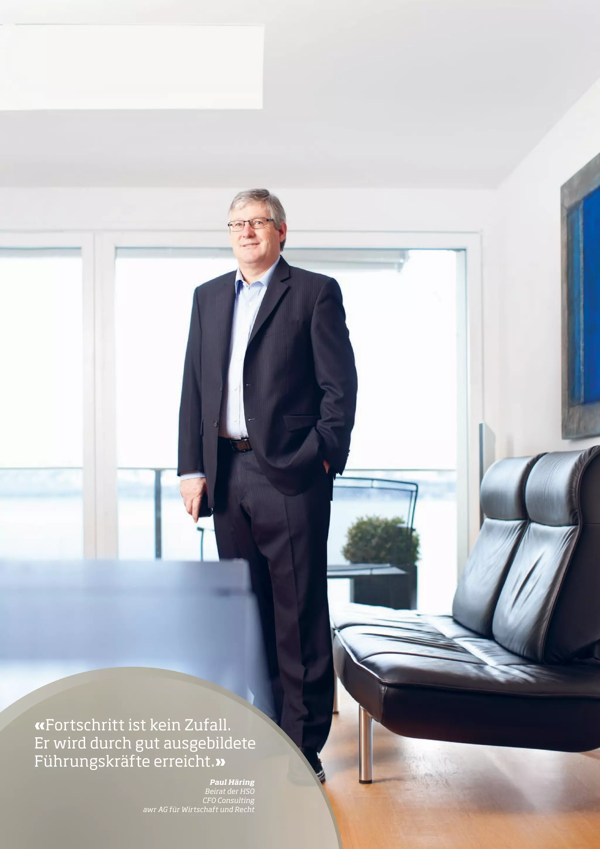 «Fortschritt ist kein Zufall.
Er wird durch gut ausgebildete
Führungskräfte erreicht.»
	

15

Paul Häring
Beirat der HSO
CFO Consulting
awr AG für Wirtschaft und Recht

15

 