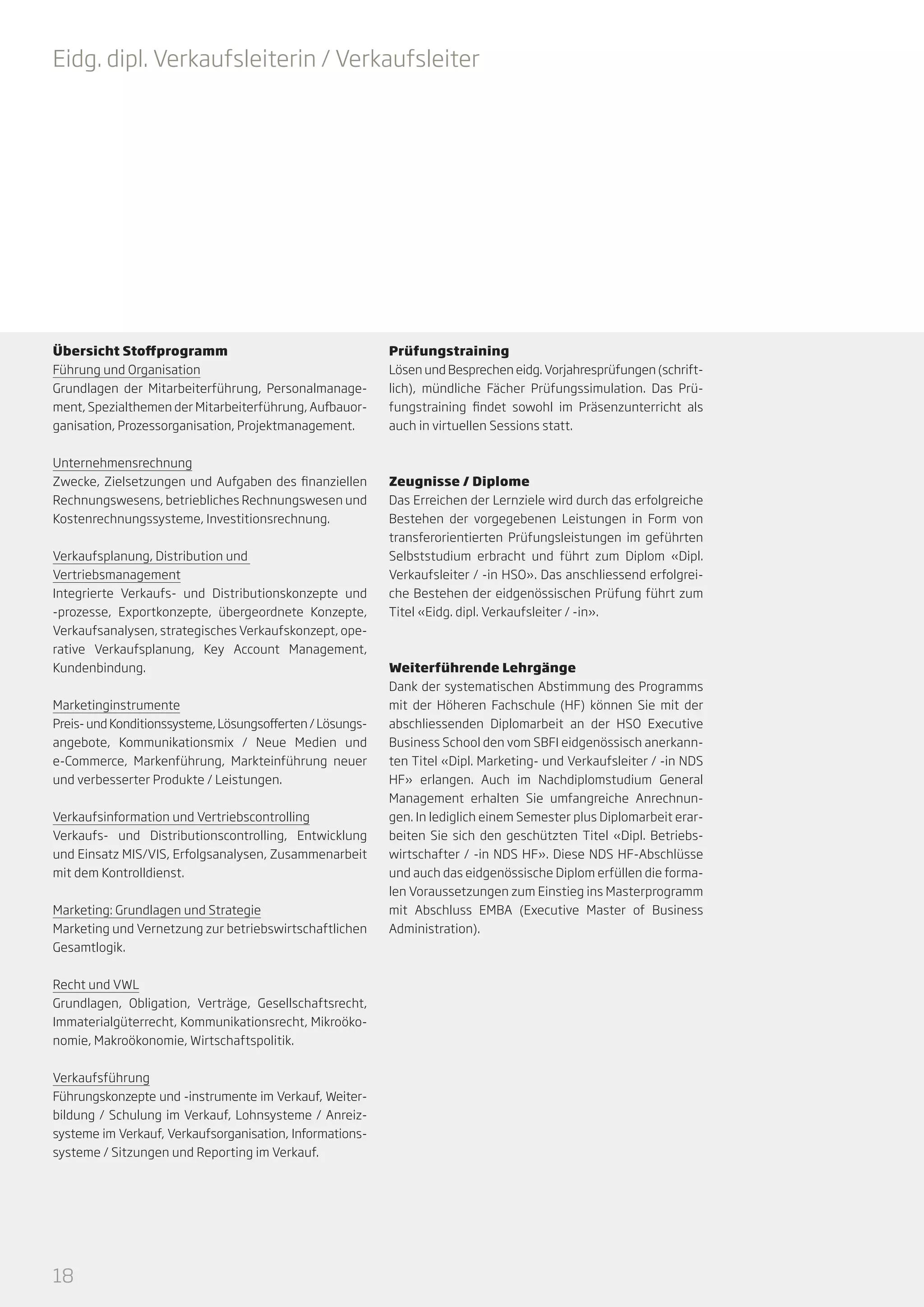 Eidg. dipl. Verkaufsleiterin / Verkaufsleiter

Übersicht Stoffprogramm
Führung und Organisation
Grundlagen der Mitarbeiterführung, Personalmanagement, Spezialthemen der Mitarbeiterführung, Aufbauorganisation, Prozessorganisation, Projektmanagement.
Unternehmensrechnung
Zwecke, Zielsetzungen und Aufgaben des finanziellen
Rechnungswesens, betriebliches Rechnungswesen und
Kostenrechnungssysteme, Investitionsrechnung.
Verkaufsplanung, Distribution und
Vertriebsmanagement
Integrierte Verkaufs- und Distributionskonzepte und
-prozesse, Exportkonzepte, übergeordnete Konzepte,
Verkaufsanalysen, strategisches Verkaufskonzept, operative Verkaufsplanung, Key Account Management,
Kundenbindung.
Marketinginstrumente
Preis- und Konditionssysteme, Lösungsofferten / Lösungsangebote, Kommunikationsmix / Neue Medien und
e-Commerce, Markenführung, Markteinführung neuer
und verbesserter Produkte / Leistungen.
Verkaufsinformation und Vertriebscontrolling
Verkaufs- und Distributionscontrolling, Entwicklung
und Einsatz MIS/VIS, Erfolgsanalysen, Zusammenarbeit
mit dem Kontrolldienst.
Marketing: Grundlagen und Strategie
Marketing und Vernetzung zur betriebswirtschaftlichen
Gesamtlogik.
Recht und VWL
Grundlagen, Obligation, Verträge, Gesellschaftsrecht,
Immaterialgüterrecht, Kommunikationsrecht, Mikroökonomie, Makroökonomie, Wirtschaftspolitik.
Verkaufsführung
Führungskonzepte und -instrumente im Verkauf, Weiterbildung / Schulung im Verkauf, Lohnsysteme / Anreizsysteme im Verkauf, Verkaufsorganisation, Informationssysteme / Sitzungen und Reporting im Verkauf.

18

Prüfungstraining
Lösen und Besprechen eidg. Vorjahresprüfungen (schriftlich), mündliche Fächer Prüfungssimulation. Das Prüfungstraining findet sowohl im Präsenzunterricht als
auch in virtuellen Sessions statt.

Zeugnisse / Diplome
Das Erreichen der Lernziele wird durch das erfolgreiche
Bestehen der vorgegebenen Leistungen in Form von
transferorientierten Prüfungsleistungen im geführten
Selbststudium erbracht und führt zum Diplom «Dipl.
Verkaufsleiter / -in HSO». Das anschliessend erfolgreiche Bestehen der eidgenössischen Prüfung führt zum
Titel «Eidg. dipl. Verkaufsleiter / -in».

Weiterführende Lehrgänge
Dank der systematischen Abstimmung des Programms
mit der Höheren Fachschule (HF) können Sie mit der
abschliessenden Diplomarbeit an der HSO Executive
Business School den vom SBFI eidgenössisch anerkannten Titel «Dipl. Marketing- und Verkaufsleiter / -in NDS
HF» erlangen. Auch im Nachdiplomstudium General
Management erhalten Sie umfangreiche Anrechnungen. In lediglich einem Semester plus Diplomarbeit erarbeiten Sie sich den geschützten Titel «Dipl. Betriebswirtschafter / -in NDS HF». Diese NDS HF-Abschlüsse
und auch das eidgenössische Diplom erfüllen die formalen Voraussetzungen zum Einstieg ins Masterprogramm
mit Abschluss EMBA (Executive Master of Business
Administration).

 