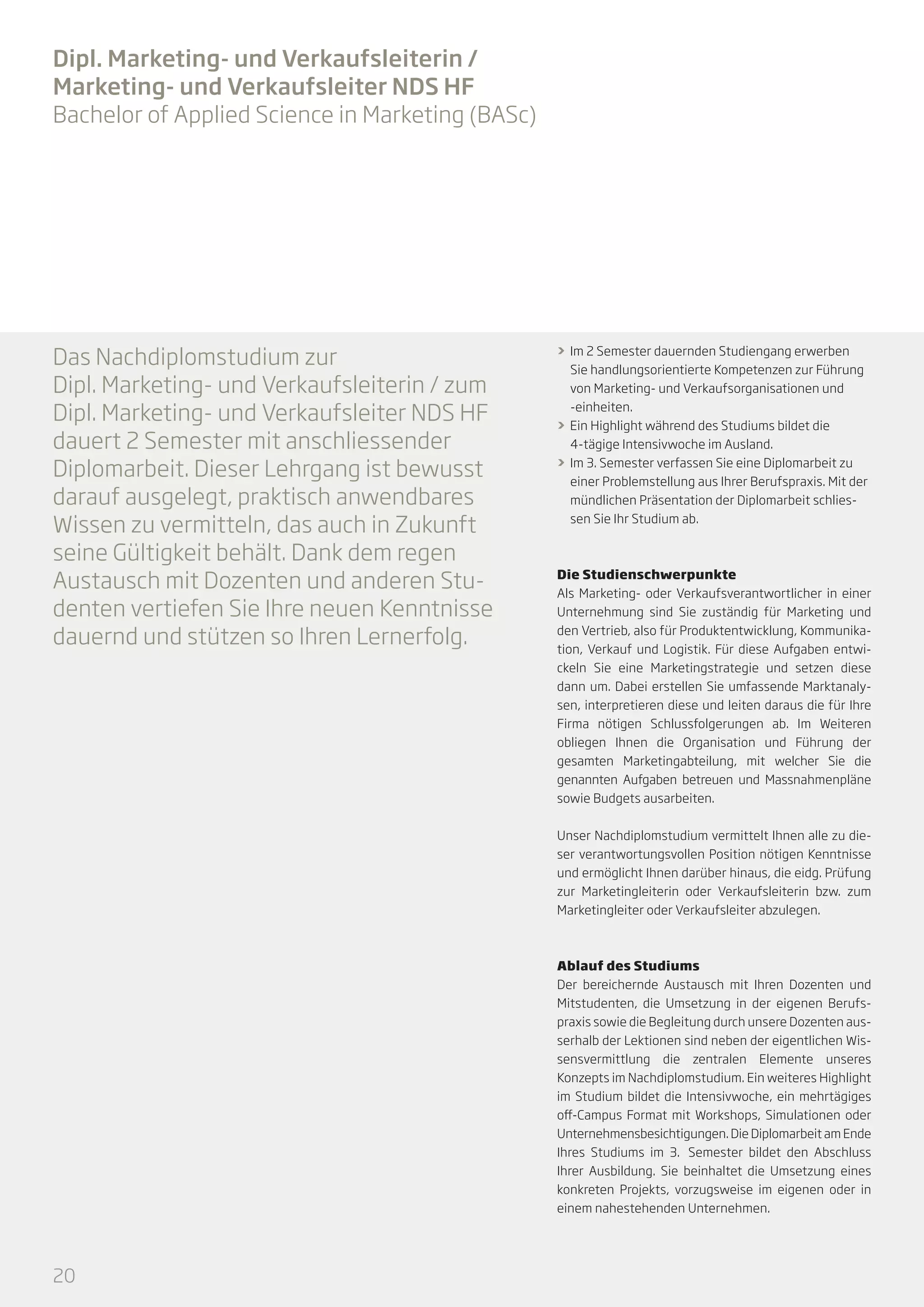 Dipl. Marketing- und Verkaufsleiterin /
Marketing- und Verkaufsleiter NDS HF
Bachelor of Applied Science in Marketing (BASc)

Das Nachdiplomstudium zur
Dipl. Marketing- und Verkaufsleiterin / zum
Dipl. Marketing- und Verkaufsleiter NDS HF
dauert 2 Semester mit anschliessender
Diplomarbeit. Dieser Lehrgang ist bewusst
darauf ausgelegt, praktisch anwendbares
Wissen zu vermitteln, das auch in Zukunft
seine Gültigkeit behält. Dank dem regen
Austausch mit Dozenten und anderen Studenten vertiefen Sie Ihre neuen Kenntnisse
dauernd und stützen so Ihren Lernerfolg.

>> Im 2 Semester dauernden Studiengang erwerben
Sie handlungsorientierte Kompetenzen zur Führung
von Marketing- und Verkaufsorganisationen und
-einheiten.
>> Ein Highlight während des Studiums bildet die
4-tägige Intensivwoche im Ausland.
>> Im 3. Semester verfassen Sie eine Diplomarbeit zu
einer Problemstellung aus Ihrer Berufspraxis. Mit der
mündlichen Präsentation der Diplomarbeit schliessen Sie Ihr Studium ab.

Die Studienschwerpunkte
Als Marketing- oder Verkaufsverantwortlicher in einer
Unternehmung sind Sie zuständig für Marketing und
den Vertrieb, also für Produktentwicklung, Kommunikation, Verkauf und Logistik. Für diese Aufgaben entwickeln Sie eine Marketingstrategie und setzen diese
dann um. Dabei erstellen Sie umfassende Marktanalysen, interpretieren diese und leiten daraus die für Ihre
Firma nötigen Schlussfolgerungen ab. Im Weiteren
obliegen Ihnen die Organisation und Führung der
gesamten Marketingabteilung, mit welcher Sie die
genannten Aufgaben betreuen und Mass­ ahmenpläne
n
sowie Budgets ausarbeiten.
Unser Nachdiplomstudium vermittelt Ihnen alle zu dieser verantwortungsvollen Position nötigen Kenntnisse
und ermöglicht Ihnen darüber hinaus, die eidg. Prüfung
zur Marketingleiterin oder Verkaufsleiterin bzw. zum
Marketingleiter oder Verkaufsleiter abzulegen.

Ablauf des Studiums
Der bereichernde Austausch mit Ihren Dozenten und
Mitstudenten, die Umsetzung in der eigenen Berufs­
praxis sowie die Begleitung durch unsere Dozenten ausserhalb der Lektionen sind neben der eigentlichen Wissensvermittlung die zentralen Elemente unseres
Konzepts im Nachdiplomstudium. Ein weiteres Highlight
im Studium bildet die Intensivwoche, ein mehrtägiges
off-Campus Format mit Workshops, Simulationen oder
Unternehmensbesichtigungen. Die Diplomarbeit am Ende
Ihres Studiums im 3.  
Semester bildet den Abschluss
Ihrer Ausbildung. Sie beinhaltet die Umsetzung eines
konkreten Projekts, vorzugsweise im eigenen oder in
einem nahestehenden Unternehmen.

20

 