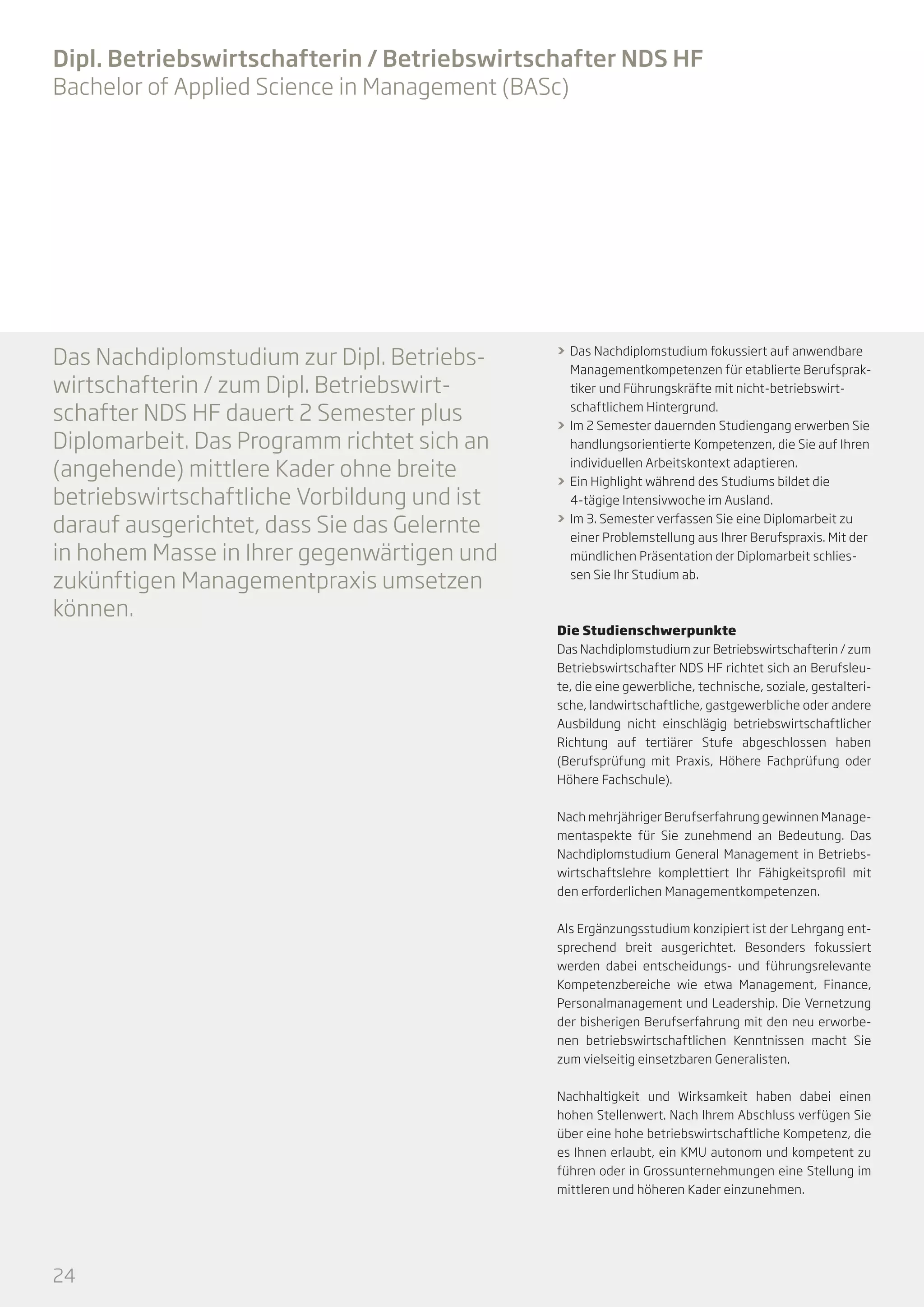 Dipl. Betriebswirtschafterin / Betriebswirtschafter NDS HF
Bachelor of Applied Science in Management (BASc)

Das Nachdiplomstudium zur Dipl. Betriebswirtschafterin / zum Dipl. Betriebswirtschafter NDS HF dauert 2 Semester plus
Diplomarbeit. Das Programm richtet sich an
(angehende) mittlere Kader ohne breite
betriebswirtschaftliche Vorbildung und ist
darauf ausgerichtet, dass Sie das Gelernte
in hohem Masse in Ihrer gegenwärtigen und
zukünftigen Managementpraxis umsetzen
können.

>> Das Nachdiplomstudium fokussiert auf anwendbare
Managementkompetenzen für etablierte Berufspraktiker und Führungskräfte mit nicht-betriebswirtschaftlichem Hintergrund.
>> Im 2 Semester dauernden Studiengang erwerben Sie
handlungsorientierte Kompetenzen, die Sie auf Ihren
individuellen Arbeitskontext adaptieren.
>> Ein Highlight während des Studiums bildet die
4-tägige Intensivwoche im Ausland.
>> Im 3. Semester verfassen Sie eine Diplomarbeit zu
einer Problemstellung aus Ihrer Berufspraxis. Mit der
mündlichen Präsentation der Diplomarbeit schliessen Sie Ihr Studium ab.

Die Studienschwerpunkte
Das Nachdiplomstudium zur Betriebswirtschafterin / zum
Betriebswirtschafter NDS HF richtet sich an Berufsleute, die eine gewerbliche, technische, soziale, gestalterische, landwirtschaftliche, gastgewerbliche oder andere
Ausbildung nicht einschlägig betriebswirtschaftlicher
Richtung auf tertiärer Stufe abgeschlossen haben
(Berufsprüfung mit Praxis, Höhere Fachprüfung oder
Höhere Fachschule).
Nach mehrjähriger Berufserfahrung gewinnen Managementaspekte für Sie zunehmend an Bedeutung. Das
Nachdiplomstudium General Management in Betriebswirtschaftslehre komplettiert Ihr Fähigkeitsprofil mit
den erforderlichen Managementkompetenzen.
Als Ergänzungsstudium konzipiert ist der Lehrgang entsprechend breit ausgerichtet. Besonders fokussiert
werden dabei entscheidungs- und führungsrelevante
Kompetenzbereiche wie etwa Management, Finance,
Personalmanagement und Leadership. Die Vernetzung
der bisherigen Berufserfahrung mit den neu erworbenen betriebswirtschaftlichen Kenntnissen macht Sie
zum vielseitig einsetzbaren Generalisten.
Nachhaltigkeit und Wirksamkeit haben dabei einen
hohen Stellenwert. Nach Ihrem Abschluss verfügen Sie
über eine hohe betriebswirtschaftliche Kompetenz, die
es Ihnen erlaubt, ein KMU autonom und kompetent zu
führen oder in Grossunternehmungen eine Stellung im
mittleren und höheren Kader einzunehmen.

24

 