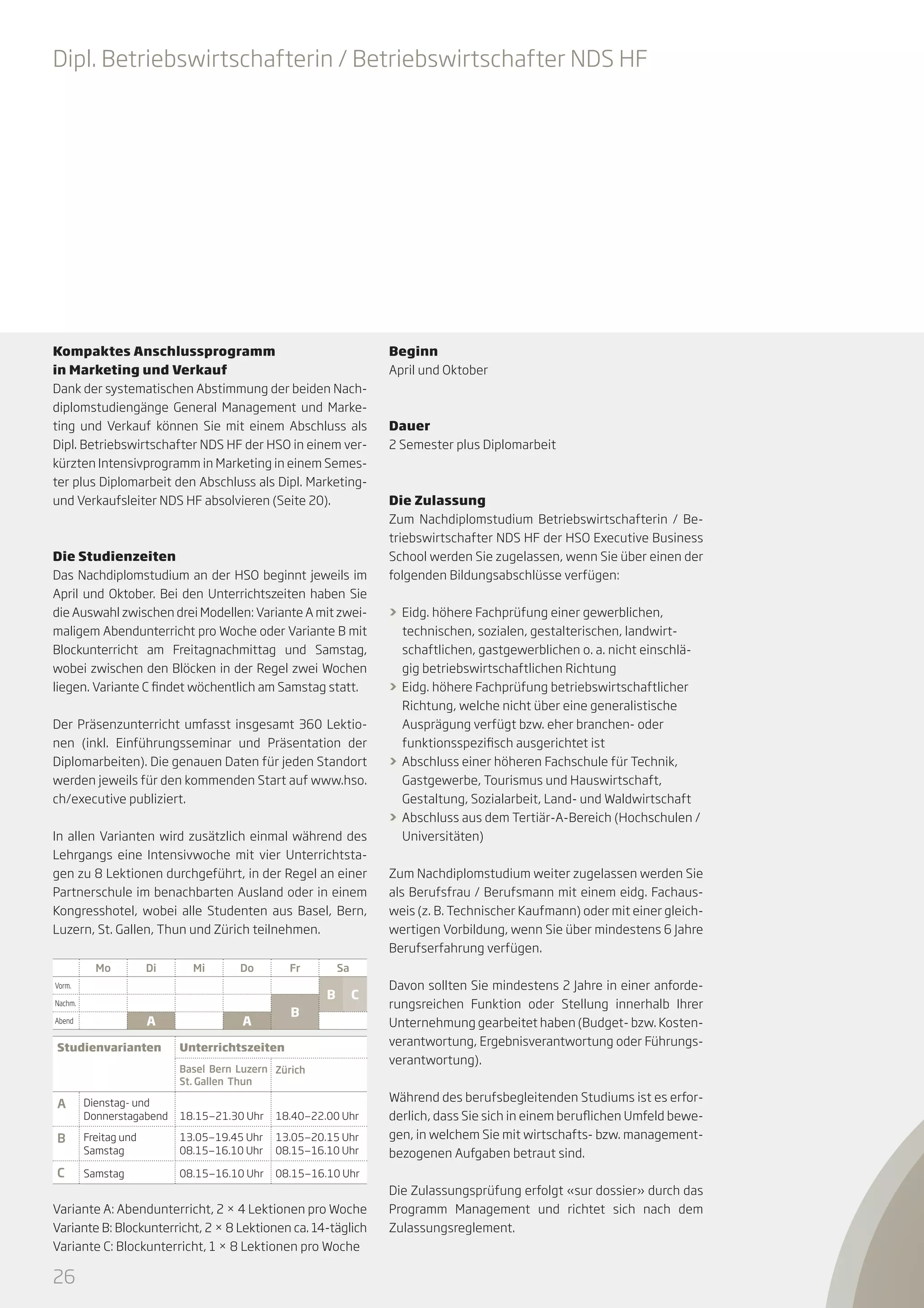 Dipl. Betriebswirtschafterin / Betriebswirtschafter NDS HF

Kompaktes Anschlussprogramm
in Marketing und Verkauf
Dank der systematischen Abstimmung der beiden Nachdiplomstudiengänge General Management und Marketing und Verkauf können Sie mit einem Abschluss als
Dipl. Betriebswirtschafter NDS HF der HSO in einem verkürzten Intensivprogramm in Marketing in einem Semester plus Diplomarbeit den Abschluss als Dipl. Marketingund Verkaufsleiter NDS HF absolvieren (Seite 20).

Die Studienzeiten
Das Nachdiplomstudium an der HSO beginnt jeweils im
April und Oktober. Bei den Unterrichtszeiten haben Sie
die Auswahl zwischen drei Modellen: Variante A mit zweimaligem Abendunterricht pro Woche oder Variante B mit
Blockunterricht am Freitagnachmittag und Samstag,
wobei zwischen den Blöcken in der Regel zwei Wochen
liegen. Variante C findet wöchentlich am Samstag statt.
Der Präsenzunterricht umfasst insgesamt 360 Lektionen (inkl. Einführungsseminar und Präsentation der
Diplomarbeiten). Die genauen Daten für jeden Standort
werden jeweils für den kommenden Start auf www.hso.
ch/executive publiziert.
In allen Varianten wird zusätzlich einmal während des
Lehrgangs eine Intensivwoche mit vier Unterrichtstagen zu 8 Lektionen durchgeführt, in der Regel an einer
Partnerschule im benachbarten Ausland oder in einem
Kongresshotel, wobei alle Studenten aus Basel, Bern,
Luzern, St. Gallen, Thun und Zürich teilnehmen.
Mo

Di

Mi

Do

Fr

Vorm.
Nachm.

A

Abend

Studienvarianten

B

A

Beginn
April und Oktober

Dauer
2 Semester plus Diplomarbeit

Die Zulassung
Zum Nachdiplomstudium Betriebswirtschafterin / Betriebswirtschafter NDS HF der HSO Executive Business
School werden Sie zugelassen, wenn Sie über einen der
folgenden Bildungsabschlüsse verfügen:
>> Eidg. höhere Fachprüfung einer gewerblichen,
technischen, sozialen, gestalterischen, landwirtschaftlichen, gastgewerblichen o. a. nicht einschlägig betriebswirtschaftlichen Richtung
>> Eidg. höhere Fachprüfung betriebswirtschaftlicher
Richtung, welche nicht über eine generalistische
Ausprägung verfügt bzw. eher branchen- oder
funktionsspezifisch ausgerichtet ist
>> Abschluss einer höheren Fachschule für Technik,
Gastgewerbe, Tourismus und Hauswirtschaft,
Gestaltung, Sozialarbeit, Land- und Waldwirtschaft
>> Abschluss aus dem Tertiär-A-Bereich (Hochschulen /
Universitäten)
Zum Nachdiplomstudium weiter zugelassen werden Sie
als Berufsfrau / Berufsmann mit einem eidg. Fachausweis (z. B. Technischer Kaufmann) oder mit einer gleichwertigen Vorbildung, wenn Sie über mindestens 6 Jahre
Berufserfahrung verfügen.

Sa

B

C

Unterrichtszeiten
Basel Bern Luzern Zürich
St. Gallen Thun

A

Dienstag- und
Donnerstagabend

18.15—21.30 Uhr

18.40—22.00 Uhr

B

Freitag und
Samstag

13.05—19.45 Uhr
08.15—16.10 Uhr

13.05—20.15 Uhr
08.15—16.10 Uhr

C

Samstag

08.15—16.10 Uhr

Davon sollten Sie mindestens 2 Jahre in einer anforderungsreichen Funktion oder Stellung innerhalb Ihrer
Unternehmung gearbeitet haben (Budget- bzw. Kostenverantwortung, Ergebnisverantwortung oder Führungsverantwortung).
Während des berufsbegleitenden Studiums ist es erforderlich, dass Sie sich in einem beruflichen Umfeld bewegen, in welchem Sie mit wirtschafts- bzw. managementbezogenen Aufgaben betraut sind.

08.15—16.10 Uhr

Variante A: Abendunterricht, 2 × 4 Lektionen pro Woche
Variante B: Blockunterricht, 2 × 8 Lektionen ca. 14-täglich
Variante C: Blockunterricht, 1 × 8 Lektionen pro Woche

26

Die Zulassungsprüfung erfolgt «sur dossier» durch das
Programm Management und richtet sich nach dem
Zulassungsreglement.

 