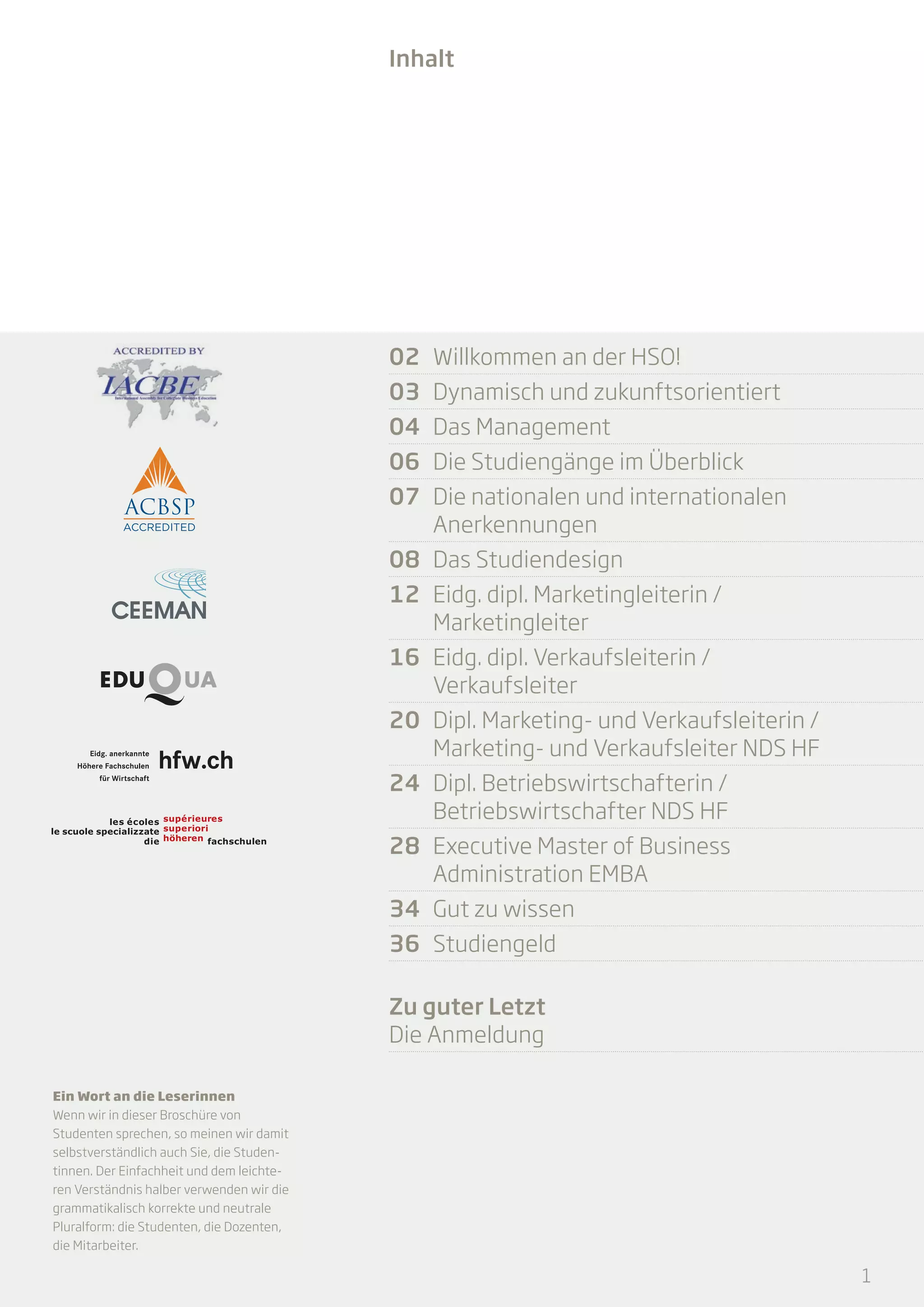 Inhalt

02	 Willkommen an der HSO!
03	 Dynamisch und zukunftsorientiert	
04	 Das Management
06	 Die Studiengänge im Überblick
07	 Die nationalen und internationalen
Anerkennungen
08	 Das Studiendesign
12	 Eidg. dipl. Marketingleiterin /
Marketingleiter
16	 Eidg. dipl. Verkaufsleiterin /
Verkaufsleiter
20	 Dipl. Marketing- und Verkaufsleiterin /
Marketing- und Verkaufsleiter NDS HF
24	 Dipl. Betriebswirtschafterin /
Betriebswirtschafter NDS HF
28	 Executive Master of Business
Administration EMBA
34	 Gut zu wissen
36	Studiengeld
Zu guter Letzt
Die Anmeldung
Ein Wort an die Leserinnen
Wenn wir in dieser Broschüre von
Studenten sprechen, so mei­­
nen wir damit
selbstverständlich auch Sie, die Studentinnen. Der Einfachheit und dem leichteren Verständnis halber verwenden wir die
grammatikalisch korrekte und neutrale
Pluralform: die Studenten, die Dozenten,
die Mitarbeiter.

1

 
