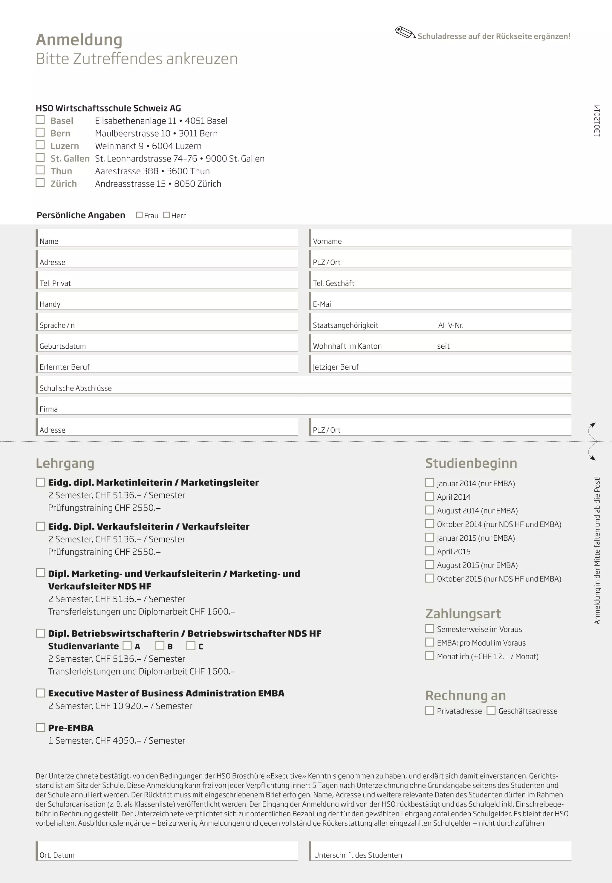 Anmeldung
Bitte Zutreffendes ankreuzen

Schuladresse auf der Rückseite ergänzen!

Persönliche Angaben

Frau

13012014

HSO Wirtschaftsschule Schweiz AG
	 Basel	
Elisabethenanlage 11 • 4051 Basel
	 Bern	
Maulbeerstrasse 10 • 3011 Bern
	 Luzern	
Weinmarkt 9 • 6004 Luzern
	 St. Gallen 	 St. Leonhardstrasse 74–76 • 9000 St. Gallen
	 Thun	
Aarestrasse 38B • 3600 Thun
	 Zürich	
Andreasstrasse 15 • 8050 Zürich
Herr

Name

Vorname 	

Adresse

PLZ / Ort

Tel. Privat

Tel. Geschäft

Handy

E-Mail

Sprache / n

Staatsangehörigkeit		

AHV-Nr.

Geburtsdatum

Wohnhaft im Kanton		

seit

Erlernter Beruf

Jetziger Beruf

Schulische Abschlüsse
Firma
PLZ / Ort

Lehrgang

Studienbeginn

	 Eidg. dipl. Marketinleiterin / Marketingsleiter

	

	 Januar 2014 (nur EMBA)

2 Semester, CHF 5136.— / Semester
Prüfungstraining CHF 2550.—

	 April 2014
	 August 2014 (nur EMBA)
	 Oktober 2014 (nur NDS HF und EMBA)

	 Eidg. Dipl. Verkaufsleiterin / Verkaufsleiter

	

	 Januar 2015 (nur EMBA)

2 Semester, CHF 5136.— / Semester
Prüfungstraining CHF 2550.—

	 April 2015
	 August 2015 (nur EMBA)

	 Dipl. Marketing- und Verkaufsleiterin / Marketing- und
Verkaufsleiter NDS HF
	 2 Semester, CHF 5136.— / Semester
Transferleistungen und Diplomarbeit CHF 1600.—

	 Oktober 2015 (nur NDS HF und EMBA)

Zahlungsart

	 Dipl. Betriebswirtschafterin / Betriebswirtschafter NDS HF

	
	

Studienvariante
A
B
C
2 Semester, CHF 5136.— / Semester
Transferleistungen und Diplomarbeit CHF 1600.—

	 EMBA: pro Modul im Voraus
	 Monatlich (+CHF 12.— / Monat)

Rechnung an

	 Executive Master of Business Administration EMBA

	

	 Semesterweise im Voraus

2 Semester, CHF 10 920.— / Semester

	 Privatadresse

Geschäftsadresse

	 Pre-EMBA 		

1 Semester, CHF 4950.— / Semester

Der Unterzeichnete bestätigt, von den Bedingungen der HSO Broschüre «Executive» Kenntnis genommen zu haben, und erklärt sich damit einverstanden. Gerichtsstand ist am Sitz der Schule. Diese Anmeldung kann frei von jeder Verpflichtung innert 5 Tagen nach Unterzeichnung ohne Grundangabe seitens des Studenten und
der Schule annulliert werden. Der Rücktritt muss mit eingeschriebenem Brief erfolgen. Name, Adresse und weitere relevante Daten des Studenten dürfen im Rahmen
der Schulorganisation (z. B. als Klassenliste) veröffentlicht werden. Der Eingang der Anmeldung wird von der HSO rückbestätigt und das Schulgeld inkl. Einschreibegebühr in Rechnung gestellt. Der Unterzeichnete verpflichtet sich zur ordentlichen Bezahlung der für den gewählten Lehrgang anfallenden Schulgelder. Es bleibt der HSO
vorbehalten, Ausbildungslehrgänge — bei zu wenig Anmeldungen und gegen vollständige Rückerstattung aller eingezahlten Schulgelder — nicht durchzuführen.

Ort, Datum

Unterschrift des Studenten

Anmeldung in der Mitte falten und ab die Post!

Adresse

 