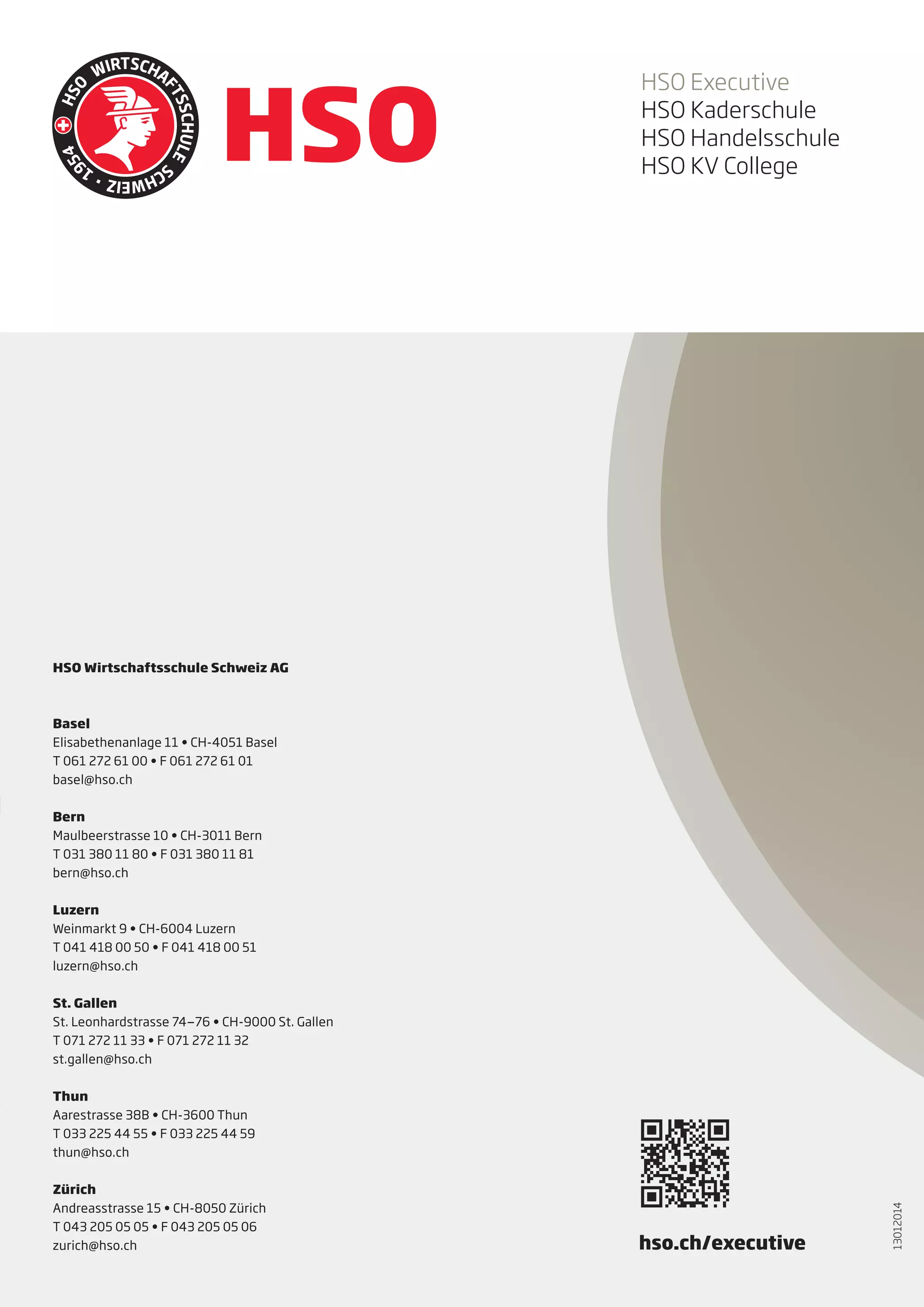 HSO Executive
HSO Kaderschule
HSO Handelsschule
HSO KV College

HSO Wirtschaftsschule Schweiz AG

Basel
Elisabethenanlage 11 • CH-4051 Basel
T 061 272 61 00 • F 061 272 61 01
basel@hso.ch
Bern
Maulbeerstrasse 10 • CH-3011 Bern
T 031 380 11 80 • F 031 380 11 81
bern@hso.ch
Luzern
Weinmarkt 9 • CH-6004 Luzern
T 041 418 00 50 • F 041 418 00 51
luzern@hso.ch
St. Gallen
St. Leonhardstrasse 74—76 • CH-9000 St. Gallen
T 071 272 11 33 • F 071 272 11 32
st.gallen@hso.ch

Zürich
Andreasstrasse 15 • CH-8050 Zürich
T 043 205 05 05 • F 043 205 05 06
zurich@hso.ch

hso.ch/executive

13012014

Thun
Aarestrasse 38B • CH-3600 Thun
T 033 225 44 55 • F 033 225 44 59
thun@hso.ch

 