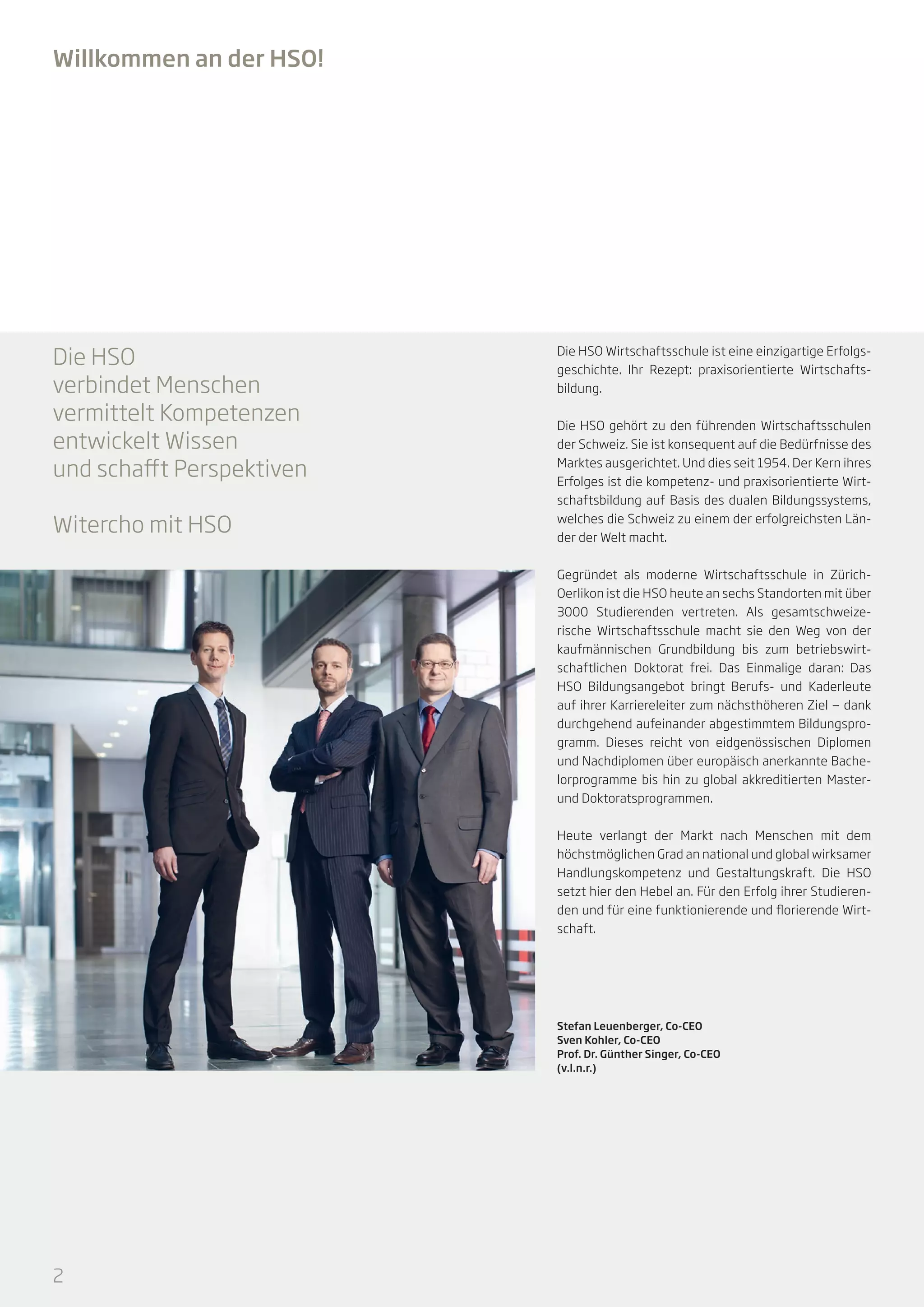 Willkommen an der HSO!

Die HSO
verbindet Menschen
vermittelt Kompetenzen
entwickelt Wissen
und schafft Perspektiven
Witercho mit HSO

Die HSO Wirtschaftsschule ist eine einzigartige Erfolgsgeschichte. Ihr Rezept: praxisorientierte Wirtschaftsbildung.
Die HSO gehört zu den führenden Wirtschaftsschulen
der Schweiz. Sie ist konsequent auf die Bedürfnisse des
Marktes ausgerichtet. Und dies seit 1954. Der Kern ihres
Erfolges ist die kompetenz- und praxisorientierte Wirtschaftsbildung auf Basis des dualen Bildungssystems,
welches die Schweiz zu einem der erfolgreichsten Länder der Welt macht.
Gegründet als moderne Wirtschaftsschule in ZürichOerlikon ist die HSO heute an sechs Standorten mit über
3000 Studierenden vertreten. Als gesamtschweizerische Wirtschaftsschule macht sie den Weg von der
kaufmännischen Grundbildung bis zum betriebswirtschaftlichen Doktorat frei. Das Einmalige daran: Das
HSO Bildungsangebot bringt Berufs- und Kaderleute
auf ihrer Karriereleiter zum nächsthöheren Ziel — dank
durchgehend aufeinander abgestimmtem Bildungsprogramm. Dieses reicht von eidgenössischen Diplomen
und Nachdiplomen über europäisch anerkannte Bachelorprogramme bis hin zu global akkreditierten Masterund Doktoratsprogrammen.
Heute verlangt der Markt nach Menschen mit dem
höchstmöglichen Grad an national und global wirksamer
Handlungskompetenz und Gestaltungskraft. Die HSO
setzt hier den Hebel an. Für den Erfolg ihrer Studierenden und für eine funktionierende und florierende Wirtschaft.

Stefan Leuenberger, Co-CEO
Sven Kohler, Co-CEO
Prof. Dr. Günther Singer, Co-CEO
(v.l.n.r.)

2

 
