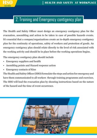 2. Training and Emergency contigency plan
The Health and Safety Officer must design an emergency contigency plan for the
evacuation, assembling and action to be taken in case of possible hazards events.
It’s essential that a compan/organizations create an in-depth emergency contigency
plan for the continuity of operations, safety of workers and protection of goods. An
emergency contigency plan should relate directly to the level of risk associated with
the working activity and should be in place before the working operations begins.
The emergency contigency plan should include
•	 Emergency suppliers and health
•	 Asembling points and Hazard responce action
•	 Emergency contacts of Kins
The Health and Safety Officer (HSO) formulate the steps and action for emergency and
have them communicated to all workers through training programms and exercises.
The HSO will lead the evacuation plan by shouting instructions based on the nature
of the hazard and the time of event occurrence.
HSOGUIDE
HEALTH AND SAFETY AT WORKPLACE
 