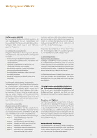 Stoffprogramm VSH / KV




Stoffprogramm VSH / KV                                      Studenten, welche den ECDL-Informatikabschluss erlan-
Der nachfolgende Stoffplan bezieht sich jeweils auf die     gen möchten, können die Modulprüfungen bequem und
volle Ausbildungszeit bis zum Handelsdiplom VSH             einfach im normalen Handelsschulunterricht ablegen.
(Niveau KV). Der Plan für das 1. Schuljahr (bis zum Büro-   Die Kosten betragen CHF 129.— für die «Skills Card» und
fachdiplom VSH) enthält etwa die erste Hälfte des           je CHF 65.— für die Modulprüfungen.
gesamten Programms.
                                                            Absolventen der Handelsschule können damit neben
W+G: Wirtschaft und Gesellschaft                            dem Bürofachdiplom und dem Handelsdiplom gleichzei-
Integrativer Unterricht von Rechnungswesen, Betriebs-       tig auch das Informatikzertifikat ECDL erlangen.
wirtschaft, Recht, Volkswirtschaftslehre, mit folgenden
Lernzielen:                                                 SA: Selbständige Arbeit
>> 	Voraussetzungen der Weltwirtschaft verstehen            (Kommunikation, Präsentation)
    und Wechselwirkungen zwischen Unternehmen und           Der Begriff «Selbständige Arbeit» stammt aus der Neu-
    Umwelt erkennen                                         en Kaufmännischen Grundbildung (neue KV-Lehre); es
>> 	Eigenarten und Probleme von Wirtschaft und              handelt sich dabei um eine Diplomarbeit. Durch die selb-
    Gesellschaft erkennen und verstehen                     ständige schriftliche Auseinandersetzung mit dem The-
>> 	Betriebswirtschaftliches Umfeld umschreiben,            ma Kommunikation lernen Sie, Ihr Wissen fachübergrei-
    Handlungsmöglichkeiten aufzeigen                        fend zu vernetzen und praktisch umzusetzen.
>> 	Rechnungswesen anwenden und als Führungs-
    instrument verstehen                                    Die Selbständige Arbeit ist sowohl in der Variante Klas-
>> 	Rechtliche Strukturen und Abläufe in den Alltag         sisch wie Kompakt des Handelsdiploms VSH fester
    integrieren                                             Bestandteil. Das Fach SAP gibt es jedoch nur in der Vari-
                                                            ante Klassisch.
IKA: Informatik, Kommunikation, Administration
Textverarbeitung am PC, Zehnfinger-Blindschreib­ etho­
                                                 m
de, Schnellschreiben, Schriftstücke und Briefe form­ e­
                                                     g      Prüfungstrainingsweekend (obligatorisch,
recht darstellen und inhaltlich sachlich korrekt und in     nur für Programm Handelsschule Kompakt)
stilistisch einwandfreier Sprache abfassen; Sekretariats-   Damit Sie auch beim Handelsdiplom Kompakt optimal auf
korrespondenz führen und einfache Werbebriefe, Inse-        die Diplomprüfungen vorbereitet sind, findet vor Ihrem
rate usw. texten; Tabellen und Formulare einrichten,        Abschluss ein intensives Prüfungstrainingsweekend statt.
elektronische Kommunikationsmittel be­ errschen und
                                         h
die Grundlagen für eine optimale Informationsverarbei-
tung im Unternehmen kennen.                                 Zeugnisse und Diplome
                                                            Nach Abschluss jedes Semesters erhalten die Studen-
Informatik-Anwender ECDL                                    ten aufgrund der abgelegten Prüfungen ein Zeugnis.
(European Computer Driving Licence)                         Am Ende des ersten Jahres finden die Schlussprüfungen
Im Fachbereich IKA wird der Stoff des europäisch aner-      für das Bürofachdiplom VSH statt, nach Abschluss des
kannten Informatikzertifikats ECDL behandelt. Im Rahmen     zweiten Jahres (bzw. des zusätzlichen Semesters in der
des Handelsschulunterrichts werden folgende ECDL-Mo-        Variante Kompakt) jene für das Handelsdiplom VSH. Die
dule unterrichtet (in der Variante Kompakt 4 davon):        Prüfungen erfolgen nach nationalen Vorgaben des Ver-
>> Modul 1	 Grundlagen der Informationstechnologie          bandes Schweizerischer Handelsschulen (VSH) auf dem
>> Modul 2	 Computerbenutzung und Datei-                    Niveau einer KV-Prüfung.
   	management
>> Modul 3	 Textverarbeitung (Microsoft Word)
>> Modul 4	 Tabellenkalkulation (Microsoft Excel)           Weiterführende Ausbildung
>> Modul 5	 Datenbank (Microsoft Access)                    Das Handelsdiplom VSH bildet die ideale Grundlage für
>> Modul 6	 Präsentation (Microsoft Powerpoint)             viele weiterführende Ausbildungen. Bitte informieren
>> Modul 7	 Information und Kommunikation                   Sie sich anhand der Broschüren HSO Kaderschule und
   	          (Internet Explorer und Outlook)               HSO Executive über die vielen Möglichkeiten.

                                                                                                                        9
 