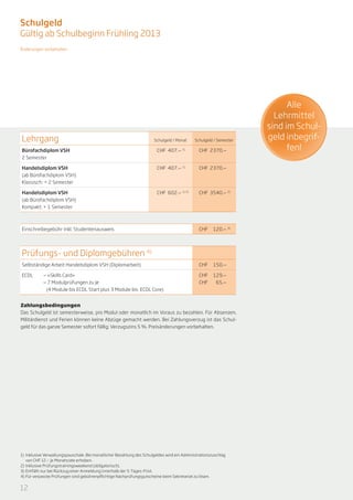 Schulgeld
Gültig ab Schulbeginn Frühling 2013
Änderungen vorbehalten




                                                                                                                          Alle
                                                                                                                      Lehrmittel
                                                                                                                    sind im Schul-
Lehrgang                                                               Schulgeld / Monat     Schulgeld / Semester   geld inbegrif-
Bürofachdiplom VSH                                                       CHF 407.— 1)          CHF 2370.—                 fen!
2 Semester

Handelsdiplom VSH                                                        CHF 407.— 1)          CHF 2370.—
(ab Bürofachdiplom VSH)
Klassisch: + 2 Semester

Handelsdiplom VSH                                                        CHF 602.— 1) 2)       CHF 3540.— 2)
(ab Bürofachdiplom VSH)
Kompakt: + 1 Semester



Einschreibegebühr inkl. Studentenausweis                                                       CHF   120.— 3)




Prüfungs- und Diplomgebühren 4)
Selbständige Arbeit Handelsdiplom VSH (Diplomarbeit)                                           CHF   150.—

ECDL	       — «Skills Card»                                                                    CHF   129.—
        	   — 7 Modulprüfungen zu je                                                           CHF    65.—
	            (4 Module bis ECDL Start plus 3 Module bis ECDL Core)


Zahlungsbedingungen
Das Schulgeld ist semesterweise, pro Modul oder monatlich im Voraus zu bezahlen. Für Absenzen,
Militärdienst und Ferien können keine Abzüge gemacht werden. Bei Zahlungsverzug ist das Schul-
geld für das ganze Semester sofort fällig; Verzugszins 5 %. Preisänderungen vorbehalten.




1)	 Inklusive Verwaltungspauschale. Bei monatlicher Bezahlung des Schulgeldes wird ein Administrationszuschlag
    von CHF 12.— je Monatsrate erhoben.
2)	 Inklusive Prüfungstrainingsweekend (obligatorisch).
3)	 Entfällt nur bei Rückzug einer Anmeldung innerhalb der 5-Tages-Frist.
4)	Für verpasste Prüfungen sind gebührenpflichtige Nachprüfungsgutscheine beim Sekretariat zu lösen.


12
 