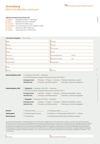 Anmeldung                                                                                                             Schuladresse auf der Rückseite ergänzen!


Bitte Zutreffendes ankreuzen


HSO Wirtschaftsschule Schweiz AG




                                                                                                                                                                   19032013
 	 Basel	       Elisabethenanlage 11 • 4051 Basel
 	 Bern	        Maulbeerstrasse 10 • 3011 Bern
 	 Luzern	      Weinmarkt 9 • 6004 Luzern
 	 St. Gallen 	 St. Leonhardstrasse 74—76 • 9000 St. Gallen
 	 Thun	        Aarestrasse 38B • 3600 Thun
 	 Zürich	      Andreasstrasse 15 • 8050 Zürich




Persönliche Angaben             Frau     Herr

 Name                                                                                Vorname 	

 Adresse                                                                             PLZ / Ort

 Tel. Privat                                                                         Tel. Geschäft

 Handy                                                                               E-Mail

 Sprache / n                                                                         Staatsangehörigkeit		                 AHV-Nr.

 Geburtsdatum                                                                        Wohnhaft im Kanton		                  seit

 Erlernter Beruf                                                                     Jetziger Beruf



 Firma

 Adresse                                                                             PLZ / Ort



Bürofachdiplom VSH 	               2 Semester (CHF 2370.— / Semester)
   			                             inkl. ECDL European Computer Driving Licence Start (CHF 389.—)




                                                                                                                                                                   Anmeldung in der Mitte falten und ab die Post!
				                            Eintagesschule	              Montag        Freitag        Samstag	            Mittwochnachmittag / -abend
   			                          Abendschule 	                Montag- und Mittwochabend                    	   Dienstag- und Donnerstagabend



Handelsdiplom VSH 	                Klassisch + 2 Semester (CHF 2370.— / Semester)
				                               inkl. ECDL European Computer Driving Licence Core (CHF 195.—)
				                            Eintagesschule	              Montag        Freitag        Samstag	            Mittwochnachmittag / -abend
   			                          Abendschule 	                Montag- und Mittwochabend                	       Dienstag- und Donnerstagabend

				                               Kompakt + 1 Semester (CHF 3540.— / Semester)
				                            Eintagesschule	              Montag        Freitag        Samstag	            Mittwochnachmittag / -abend
   			                          Abendschule 	                Montag- und Mittwochabend 	                      Dienstag- und Donnerstagabend



Eintritt			                        Herbstsemester __________ 	                 Frühlingssemester __________

Zahlungsart			                     Semesterweise im Voraus	 	                  Monatlich (+ Verwaltungspauschale CHF 12.— / Monat)

Rechnung an 		                     Privatadresse      			                      Geschäftsadresse (bitte genaue Adresse angeben)



Der Unterzeichnete bestätigt, von den Bedingungen der HSO-Broschüre «Handelsschule» Kenntnis genommen zu haben, und erklärt sich damit einverstanden.
Gerichtsstand ist am Sitz der Schule. Diese Anmeldung kann frei von jeder Verpflichtung innert 5 Tagen nach Unterzeichnung ohne Grundangabe seitens des Studen-
ten und der Schule annulliert werden. Der Rücktritt muss mit eingeschriebenem Brief erfolgen. Name, Adresse und weitere relevante Daten des Studenten dürfen
im Rahmen der Schulorganisation (z. B. als Klassenliste) veröffentlicht werden. Der Eingang der Anmeldung wird von der HSO rückbestätigt und das Schulgeld inkl.
Einschreibegebühr in Rechnung gestellt. Der Unterzeichnete verpflichtet sich zur ordentlichen Bezahlung der für den gewählten Lehrgang anfallenden Schulgelder.
Es bleibt der HSO vorbehalten, Ausbildungslehrgänge — bei zu wenig Anmeldungen und gegen vollständige Rückerstattung aller eingezahlten Schulgelder — nicht
durchzuführen.




 Ort, Datum                                                                          Unterschrift des Studenten
 