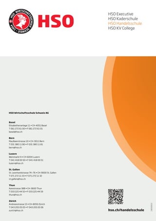 KV College
                                                     HSO Executive
                                                     HSO Kaderschule

Handelsschule
                                                     HSO Handelsschule
                                                     HSO KV College




Kaderschule
Die führende Schweizer Handelsschule.
Karriereperspektiven für Aufsteiger.

Executive


HSO Wirtschaftsschule Schweiz AG



Basel
Elisabethenanlage 11 • CH-4051 Basel
T 061 272 61 00 • F 061 272 61 01
basel@hso.ch


Bern
Maulbeerstrasse 10 • CH-3011 Bern
T 031 380 11 80 • F 031 380 11 81
bern@hso.ch


Luzern
Weinmarkt 9 • CH-6004 Luzern
T 041 418 00 50 • F 041 418 00 51
luzern@hso.ch


St. Gallen
St. Leonhardstrasse 74—76 • CH-9000 St. Gallen
T 071 272 11 33 • F 071 272 11 32
st.gallen@hso.ch


Thun
Aarestrasse 38B • CH-3600 Thun
T 033 225 44 55 • F 033 225 44 59
thun@hso.ch


Zürich
Andreasstrasse 15 • CH-8050 Zürich
                                                                            19032013




T 043 205 05 05 • F 043 205 05 06
Basel | Bern | Luzern | St. Gallen | Thun | Zürich
zurich@hso.ch                                        hso.ch/handelsschule
 