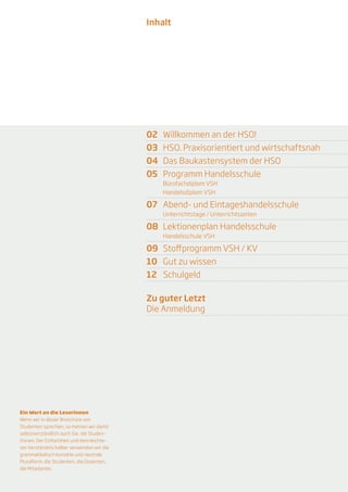 Inhalt




                                            02	 Willkommen an der HSO!
                                            03	 HSO. Praxisorientiert und wirtschaftsnah	
                                            04	 Das Baukastensystem der HSO
                                            05	 Programm Handelsschule
                                                Bürofachdiplom VSH
                                                Handelsdiplom VSH

                                            07	 Abend- und Eintageshandelsschule
                                                Unterrichtstage / Unterrichtszeiten	

                                            08	 Lektionenplan Handelsschule
                                                Handelsschule VSH

                                            09	 Stoffprogramm VSH / KV
                                            10	 Gut zu wissen
                                            12	Schulgeld

                                            Zu guter Letzt
                                            Die Anmeldung




Ein Wort an die Leserinnen
Wenn wir in dieser Broschüre von
Studenten sprechen, so mei­­nen wir damit
selbstverständlich auch Sie, die Studen-
tinnen. Der Einfachheit und dem leichte-
ren Verständnis halber verwenden wir die
grammatikalisch korrekte und neutrale
Pluralform: die Studenten, die Dozenten,
die Mitarbeiter.

                                                                                            1
 