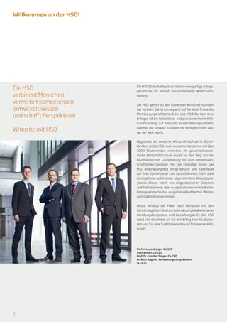 Willkommen an der HSO!




Die HSO                    Die HSO Wirtschaftsschule ist eine einzigartige Erfolgs-
                           geschichte. Ihr Rezept: praxisorientierte Wirtschafts-
verbindet Menschen         bildung.

vermittelt Kompetenzen     Die HSO gehört zu den führenden Wirtschaftsschulen
entwickelt Wissen          der Schweiz. Sie ist konsequent auf die Bedürfnisse des

und schafft Perspektiven   Marktes ausgerichtet. Und dies seit 1954. Der Kern ihres
                           Erfolges ist die kompetenz- und praxisorientierte Wirt-
                           schaftsbildung auf Basis des dualen Bildungssystems,

Witercho mit HSO.          welches die Schweiz zu einem der erfolgreichsten Län-
                           der der Welt macht.


                           Gegründet als moderne Wirtschaftsschule in Zürich-
                           Oerlikon ist die HSO heute an sechs Standorten mit über
                           3000 Studierenden vertreten. Als gesamtschweize-
                           rische Wirtschaftsschule macht sie den Weg von der
                           kaufmännischen Grundbildung bis zum betriebswirt-
                           schaftlichen Doktorat frei. Das Einmalige daran: Das
                           HSO Bildungsangebot bringt Berufs- und Kaderleute
                           auf ihrer Karriereleiter zum nächsthöheren Ziel — dank
                           durchgehend aufeinander abgestimmtem Bildungspro-
                           gramm. Dieses reicht von eidgenössischen Diplomen
                           und Nachdiplomen über europäisch anerkannte Bache-
                           lorprogramme bis hin zu global akkreditierten Master-
                           und Doktoratsprogrammen.


                           Heute verlangt der Markt nach Menschen mit dem
                           höchstmöglichen Grad an national und global wirksamer
                           Handlungskompetenz und Gestaltungskraft. Die HSO
                           setzt hier den Hebel an. Für den Erfolg ihrer Studieren-
                           den und für eine funktionierende und florierende Wirt-
                           schaft.




                           Stefan Leuenberger, Co-CEO
                           Sven Kohler, Co-CEO
                           Prof. Dr. Günther Singer, Co-CEO
                           Dr. Beat Nägelin, Verwaltungsratspräsident
                           (v.l.n.r.)




2
 