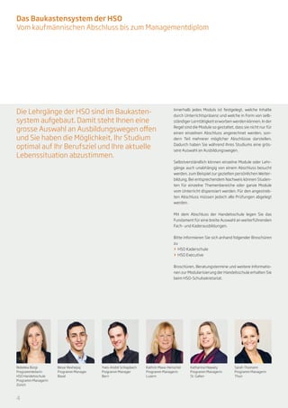 Das Baukastensystem der HSO
Vom kaufmännischen Abschluss bis zum Managementdiplom




Die Lehrgänge der HSO sind im Baukasten-                                        Innerhalb jedes Moduls ist festgelegt, welche Inhalte
                                                                                durch Unterrichtspräsenz und welche in Form von selb-
system aufgebaut. Damit steht Ihnen eine                                        ständiger Lerntätigkeit erworben werden können. In der

grosse Auswahl an Ausbildungswegen offen                                        Regel sind die Module so gestaltet, dass sie nicht nur für
                                                                                einen einzelnen Abschluss angerechnet werden, son-
und Sie haben die Möglichkeit, Ihr Studium                                      dern Teil mehrerer möglicher Abschlüsse darstellen.

optimal auf Ihr Berufsziel und Ihre aktuelle                                    Dadurch haben Sie während Ihres Studiums eine grös-
                                                                                sere Auswahl an Ausbildungswegen.
Lebenssituation abzustimmen.
                                                                                Selbstverständlich können einzelne Module oder Lehr-
                                                                                gänge auch unabhängig von einem Abschluss besucht
                                                                                werden, zum Beispiel zur gezielten persönlichen Weiter-
                                                                                bildung. Bei entsprechendem Nachweis können Studen-
                                                                                ten für einzelne Themenbereiche oder ganze Module
                                                                                vom Unterricht dispensiert werden. Für den angestreb-
                                                                                ten Abschluss müssen jedoch alle Prüfungen abgelegt
                                                                                werden.


                                                                                Mit dem Abschluss der Handelsschule legen Sie das
                                                                                Fundament für eine breite Auswahl an weiterführenden
                                                                                Fach- und Kaderausbildungen.


                                                                                Bitte informieren Sie sich anhand folgender Broschüren
                                                                                zu
                                                                                >> 	HSO Kaderschule
                                                                                >> HSO Executive


                                                                                Broschüren, Beratungstermine und weitere Informatio-
                                                                                nen zur Modularisierung der Handelsschule erhalten Sie
                                                                                beim HSO-Schulsekretariat.




Rebekka Bürgi        Besar Rexhepaj     Yves-André Schlapbach   Kathrin Maxa-Henschel    Katharina Hlawaty          Sarah Thomann
Programmleiterin     Programm Manager   Programm Manager        Programm Managerin       Programm Managerin         Programm Managerin
HSO Handelsschule    Basel              Bern                    Luzern                   St. Gallen                 Thun
Programm Managerin
Zürich



4
 