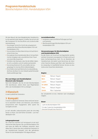 Programm Handelsschule
Bürofachdiplom VSH, Handelsdiplom VSH




Mit dem Besuch der berufsbegleitenden Handelsschu-             Lernzielkontrollen
le, die zweimal im Jahr beginnt, schaffen Sie sich ein soli-   >> 	mindestens zwei schriftliche Prüfungen pro Fach
des Fundament für Ihre berufliche und schulische Wei-              und Semester
terentwicklung:                                                >> 	Abschlussprüfungen Bürofachdiplom VSH und
>> Sie erlangen Schritt für Schritt die schweizerisch              Handelsdiplom VSH
    anerkannten Abschlüsse Bürofachdiplom VSH und
    Handelsdiplom VSH.
>> 	Sie vernetzen Ihre Berufskenntnisse mit kaufmänni-         Voraussetzungen für Bürofachdiplom
    schem Know-how.                                            und Handelsdiplom VSH
>> 	Sie ergänzen Ihren bestehenden Beruf mit kaufmän-          Da alle Fächer von Grund auf durchgearbeitet werden,
    nischen Aufgaben oder verwirklichen Ihren Traum            wird kein Vorwissen vorausgesetzt. Es findet somit auch
    von einem Berufswechsel.                                   keine Aufnahmeprüfung statt. Für ein Bestehen der
>> 	Sie liefern den Nachweis, dass Sie den Willen haben,       Handelsschule sind jedoch gute Kenntnisse der deut-
    an sich zu arbeiten und sich weiterzuentwickeln.           schen Sprache (Niveau gute Real- oder Sekundarschu-
>> 	Sie sind kaufmännisch fit und schaffen die Aus-            le) notwendig. Im Zweifelsfall können Sie bei uns kos-
    gangslage für eine berufliche Selbständigkeit.             tenlos einen Sprachtest absolvieren.
>> 	Sie erhalten eine kaufmännische Grundausbildung,
    die Ihnen die Basis für eine Vielzahl weiterführender
    Kaderausbildungen legt.                                    Beginn

                                                               Basel 	        Februar / August

Die zwei Wege zum Handelsdiplom:                               Bern 	         Februar / August
Klassisch oder Kompakt
                                                               Luzern 	       Februar / September
Nach dem Basisjahr, das Sie mit dem Bürofachdiplom
VSH abschliessen, stehen Ihnen zwei Möglichkeiten              St. Gallen 	   Februar / August
offen, das Handelsdiplom VSH zu erlangen:
                                                               Thun 	         Februar / August


› Klassisch
                                                               Zürich 	       März / September

in zwei zusätzlichen Semestern.                                Der Schuleintritt ist bis 2 Wochen nach Schulbeginn
                                                               möglich.

› Kompakt
in einem zusätzlichen Semester. Diese verkürzte Varian-
                                                               Dauer
te ist wesentlich dichter und intensiver und erfordert
entsprechend mehr Engagement, dafür sparen Sie                  1 Jahr bis Bürofachdiplom VSH
Schulgeld und Zeit.
                                                               1½ oder 2 Jahre bis Handelsdiplom VSH
                                                               (Variante Kompakt bzw. Klassisch)
Je nach aktueller Lebenssituation passt der eine Weg
besser zu Ihnen. Zum Ziel führen Sie beide — zum Han-
delsdiplom VSH.



Lehrgangskonzept
Der Unterricht orientiert sich konsequent an der kauf-
männischen Berufspraxis. Bis zum Bürofachdiplom VSH
wird etwa die Hälfte des Stoffplans absolviert. Nach
Ablauf des 2. Jahres (bzw. des zusätzlichen Semesters in
der Handelsschule Kompakt) sind alle geforderten
Fächer für das Handelsdiplom VSH abgeschlossen.

                                                                                                                         5
 