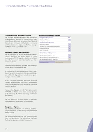 Technische Kauffrau / Technischer Kaufmann




Transferstudium: Hoher Praxisbezug                        Weiterbildungsmöglichkeiten
Der Lehrgang beinhaltet eine Reihe von Modulen mit        Integrierte Programme                             Seite

praxisbezogenen Arbeiten. Im Transferstudium adap-        Wirtschaftsfachleute                               20
tieren Sie das Gelernte in den eigenen Berufskontext.
                                                          Kombinierte Programme
Kompetenzen im Umgang mit Methoden, Instrumente
                                                          Führungsfachleute                                  26
und Techniken können so ganz spezifisch auf das eige-
ne Arbeitsumfeld ausgerichtet werden.                     Spezialist / -in Unternehmensorganisation          28

                                                          Marketingfachleute                                 46

                                                          Verkaufsfachleute                                  50
Zulassung zur eidg. Berufsprüfung                         Weiterführende Programme
Die Berufsprüfung für Technische Kaufleute ist eidge-
                                                          Dipl. Betriebswirtschafter / -in HF                56
nössisch anerkannt und werden jeweils im Herbst
                                                          Bachelor of Arts in Betriebswirtschaft FH          60
extern durchgeführt. Erfolgreiche Absolventen erhalten
                                                          Dipl. Betriebswirtschafter / -in NDS HF            24
den eidg. Fachausweis Technische Kauffrau bzw. Tech-
nischer Kaufmann.                                         HSO Kaderschule                   HSO Executive


Gemäss Prüfungsreglement ANAVANT wird zur eidge-
nössischen Prüfung zugelassen, wer


a) Inhaber eines Fähigkeitsausweises ist und eine aner-
kannte Lehre mit mindestens dreijähriger Ausbildungs-
zeit erfolgreich abgeschlossen hat oder einen gleich-
wertigen Ausweis besitzt,


b) sich über eine mindestens dreijährige technische
Tätigkeit ausweisen kann (bei staatlich angeordneten
Umschulungen kann die Anzahl geforderter Praxisjahre
reduziert werden).


Ausnahmebewilligungen kann die Prüfungskommission
ANAVANT bei Fehlen einer dieser Voraussetzungen
(a­ b) erteilen (z. B. Fehlen einer eidg. anerkannten
  —
Berufslehre).


Die HSO unterstützt Sie gerne bei den für die Zulas-
sungsbewilligung notwendigen Vor­ bklärungen.
                                a



Zeugnisse / Diplome
Der Abschluss aller Module wird durch ein Abschluss-
zeugnis belegt. Bei erfüllten Bedingungen erhalten Sie
ein HSO Diplom.


Das erfolgreiche Bestehen der eidg. Berufsprüfungen
führt zum geschützten Titel «Technische Kauffrau /
Technischer Kaufmann mit eidg. Fachausweis».




14
 