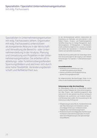 Spezialistin / Spezialist Unternehmensorganisation
mit eidg. Fachausweis




Spezialisten in Unternehmensorganisation      Zu den Kernkompetenzen gehören insbesondere die
                                              Anwendung von Methoden und Instrumenten in den
mit eidg. Fachausweis (ehem. Organisator      Feldern Prozess-, Struktur- und Projektmanagement.

mit eidg. Fachausweis) unterstützen           Vertieftes Know-how im Change Management, Quali-
                                              tätsmanagement, ICT-Management, in Betriebswirt-
als kompetente Akteure in der Wirtschaft      schaft und Recht ermöglichen ihm, vernetzt zu handeln,

und Verwaltung die Bereichs- oder Unter-      und machen den Spezialisten in Unternehmensorga­
                                              nisation zum wertvollen Generalisten.
nehmensleitung in der Analyse, Planung
und Umsetzung von Projekten in der Unter-     Die Berufsprüfung stellt zudem die notwendigen fachli-
                                              chen Voraussetzungen für den Zugang zu den höheren
nehmensorganisation. Sie arbeiten oft in      Fachprüfungen für Experten in Unternehmensorgani-

abteilungs- oder funktionsübergreifenden      sation.


Spannungsfeldern und zeichnen sich durch
eine hohe Flexibilität, Veränderungsbereit-   Lernzielkontrollen
                                              >> Mindestens eine schriftliche und / oder
schaft und Reflektiertheit aus.                  virtuelle Prüfungsleistung pro Modul
                                              >> Externe schriftliche und mündliche Prüfung
                                                 gemäss Prüfungsreglement EOP


                                              Die eidgenössischen Berufsprüfungen finden im An­
                                              schluss an die Ausbildung einmal jährlich im Mai statt.



                                              Zulassung zur eidg. Berufsprüfung
                                              Der Bildungsgang richtet sich an Berufsleute, welche
                                              bereits in einem Teilgebiet der Unternehmensorganisa-
                                              tion (Bsp. Prozess- oder Qualitätsmanagement) tätig
                                              sind und sich für den weiteren beruflichen Aufstieg im
                                              Fachbereich das ausführliche und fundierte theoreti-
                                              sche Rüstzeug holen wollen. Die Voraussetzung für die
                                              Zulassung zur eidg. Prüfung sind:


                                              >> Fähigkeitszeugnis eines Berufs, Handelsmittelschule
                                                 oder Maturitätszeugnis mit mindestens 2 Jahren
                                                 einschlägiger Erfahrung in mindestens einem
                                                 Teilgebiet der Unternehmensorganisation
                                              >> Mindestens 6 Jahre einschlägige Berufserfahrung im
                                                 Fachbereich Unternehmensorganisation für Kandi-
                                                 daten ohne Fähigkeitszeugnis oder gleichwertiger
                                                 Vorqualifikation




28
 