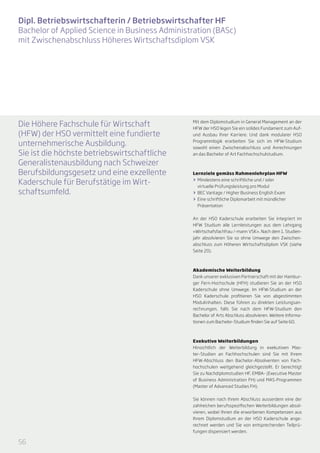 Dipl. Betriebswirtschafterin / Betriebswirtschafter HF
Bachelor of Applied Science in Business Administration (BASc)
mit Zwischenabschluss Höheres Wirtschaftsdiplom VSK




Die Höhere Fachschule für Wirtschaft            Mit dem Diplomstudium in General Management an der
                                                HFW der HSO legen Sie ein solides Fundament zum Auf-
(HFW) der HSO vermittelt eine fundierte         und Ausbau Ihrer Karriere. Und dank modularer HSO

unternehmerische Ausbildung.                    Programmlogik erarbeiten Sie sich im HFW-Studium
                                                sowohl einen Zwischenabschluss und Anrechnungen
Sie ist die höchste betriebswirtschaftliche     an das Bachelor of Art Fachhochschulstudium.

Generalistenausbildung nach Schweizer
Berufsbildungsgesetz und eine exzellente        Lernziele gemäss Rahmenlehrplan HFW

Kaderschule für Berufstätige im Wirt-           >> Mindestens eine schriftliche und / oder
                                                   virtuelle Prüfungsleistung pro Modul
schaftsumfeld.                                  >> BEC Vantage / Higher Business English Exam
                                                >> Eine schriftliche Diplomarbeit mit mündlicher
                                                   Präsentation


                                                An der HSO Kaderschule erarbeiten Sie integriert im
                                                HFW Studium alle Lernleistungen aus dem Lehrgang
                                                «Wirtschafsfachfrau /-mann VSK». Nach dem 1. Studien-
                                                jahr absolvieren Sie so ohne Umwege den Zwischen-
                                                abschluss zum Höheren Wirtschaftsdiplom VSK (siehe
                                                Seite 20).



                                                Akademische Weiterbildung
                                                Dank unserer exklusiven Partnerschaft mit der Hambur-
                                                ger Fern-Hochschule (HFH) studieren Sie an der HSO
                                                Kaderschule ohne Umwege. Im HFW-Studium an der
                                                HSO Kaderschule profitieren Sie von abgestimmten
                                                Modulinhalten. Diese führen zu direkten Leistungsan-
                                                rechnungen, falls Sie nach dem HFW-Studium den
                                                Bachelor of Arts Abschluss absolvieren. Weitere Informa-
                                                tionen zum Bachelor-Studium finden Sie auf Seite 60.



                                                Exekutive Weiterbildungen
                                                Hinsichtlich der Weiterbildung in exekutiven Mas-
                                                ter-Studien an Fachhochschulen sind Sie mit Ihrem
                                                HFW-Abschluss den Bachelor-Absolventen von Fach-
                                                hochschulen weitgehend gleichgestellt. Er berechtigt
                                                Sie zu Nachdiplomstudien HF, EMBA- (Executive Master
                                                of Business Administration FH) und MAS-Programmen
                                                (Master of Advanced Studies FH).


                                                Sie können nach Ihrem Abschluss ausserdem eine der
                                                zahlreichen berufsspezifischen Weiterbildungen absol-
                                                vieren, wobei Ihnen die erworbenen Kompetenzen aus
                                                Ihrem Diplomstudium an der HSO Kaderschule ange-
                                                rechnet werden und Sie von entsprechenden Teilprü-
                                                fungen dispensiert werden.

56
 