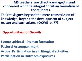 MS teachers are directly engaged in and
concerned with the integral Christian formation of
the students.
Their task goes beyond the mere transmission of
knowledge, beyond the development of subject
matter and curriculum. (OCWE p. 77)
Opportunities for Growth:
Strong spiritual – human formation
Pastoral Accompaniment
Active Participation in all liturgical activities
Participation in Outreach exposures
 