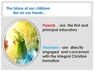 Parents - are the first and
principal educators
Teachers – are directly
engaged and concerned
with the integral Christian
formation
The future of our children
lies on our hands…
 