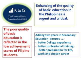 Enhancing of the quality
of basic education in
the Philippines is
urgent and critical.
The poor quality
of basic
education is
reflected in the
low achievement
scores of Filipino
students.
Adding two years in Secondary
Education ensures …
- better College experience
- better professional training
- better preparation for life,
work and chosen career
 