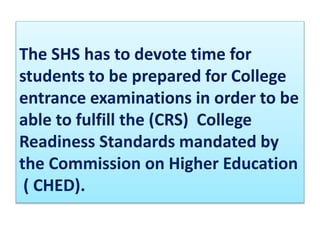 The SHS has to devote time for
students to be prepared for College
entrance examinations in order to be
able to fulfill the (CRS) College
Readiness Standards mandated by
the Commission on Higher Education
( CHED).
 