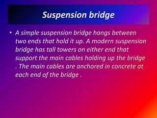 Suspension bridgeA simple suspension bridge hangs between two ends that hold it up. A modern suspension bridge has tall towers on either end that support the main cables holding up the bridge . The main cables are anchored in concrete at each end of the bridge .
