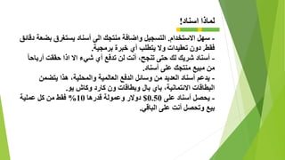 ‫اسناد‬ ‫لماذا‬!
-‫االستخدام‬ ‫سهل‬.‫التسجيل‬‫دقائ‬ ‫بضعة‬ ‫يستغرق‬ ‫أسناد‬ ‫الى‬ ‫منتجك‬ ‫واضافة‬‫ق‬
‫فقط‬.‫برمجية‬ ‫خبرة‬ ‫أي‬ ‫يتطلب‬ ‫وال‬ ‫تعقيدات‬ ‫دون‬.
-ً‫ا‬‫أرباح‬ ‫حققت‬ ‫اذا‬ ‫اال‬ ‫شيء‬ ‫أي‬ ‫تدفع‬ ‫لن‬ ‫أنت‬ ،‫تنجح‬ ‫حتى‬ ‫لك‬ ‫شريك‬ ‫أسناد‬
‫أسناد‬ ‫على‬ ‫منتجك‬ ‫مبيع‬ ‫من‬.
-‫يتضمن‬ ‫هذا‬ ،‫والمحلية‬ ‫العالمية‬ ‫الدفع‬ ‫وسائل‬ ‫من‬ ‫العديد‬ ‫أسناد‬ ‫يدعم‬
‫يو‬ ‫وكاش‬ ‫كارد‬ ‫ون‬ ‫وبطاقات‬ ‫بال‬ ‫باي‬ ،‫االئتمانية‬ ‫البطاقات‬.
-‫على‬ ‫أسناد‬ ‫يحصل‬0.50$‫قدرها‬ ‫وعمولة‬ ‫دوالر‬10%‫عملية‬ ‫كل‬ ‫من‬ ‫فقط‬
‫الباقي‬ ‫على‬ ‫أنت‬ ‫وتحصل‬ ‫بيع‬.
 