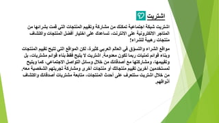 ‫اشتريت‬
‫اشتريت‬‫من‬ ‫بشرائها‬ ‫قمت‬ ‫التي‬ ‫المنتجات‬ ‫وتقييم‬ ‫مشاركة‬ ‫من‬ ‫تمكنك‬ ‫اجتماعية‬ ‫شبكة‬
‫واكتشاف‬ ‫المنتجات‬ ‫أفضل‬ ‫اختيار‬ ‫على‬ ‫تساعدك‬ ،‫االنترنت‬ ‫على‬ ‫االلكترونية‬ ‫المتاجر‬
‫للشراء‬ ‫رهيبة‬ ‫منتجات‬!
‫المن‬ ‫تقييم‬ ‫تتيح‬ ‫التي‬ ‫المواقع‬ ‫لكن‬ ،‫كثيرة‬ ‫العربي‬ ‫العالم‬ ‫في‬ ‫ق‬ّ‫والتسو‬ ‫الشراء‬ ‫مواقع‬‫تجات‬
‫معدومة‬ ‫تكون‬ ‫ربما‬ ‫تمنيات‬ ‫قوائم‬ ‫وبناء‬.‫ب‬ ،‫مشتريات‬ ‫قوائم‬ ‫بناء‬ ‫فقط‬ ‫يتيح‬ ‫ال‬ ‫اشتريت‬‫ل‬
‫ويتيح‬ ‫كما‬ ،‫االجتماعي‬ ‫التواصل‬ ‫وسائل‬ ‫خالل‬ ‫من‬ ‫أصدقائك‬ ‫مع‬ ‫ومشاركتها‬ ،‫وتقييمها‬
‫معه‬ ‫الشخصية‬ ‫تجربتهم‬ ‫ومشاركة‬ ‫أخرى‬ ‫منتجات‬ ‫أو‬ ‫منتجاتك‬ ‫تقييم‬ ‫آخرين‬ ‫لمستخدمين‬.
‫واكتشاف‬ ‫أصدقائك‬ ‫مشتريات‬ ‫متابعة‬ ،‫المنتجات‬ ‫أحدث‬ ‫على‬ ‫ستتعرف‬ ‫اشتريت‬ ‫خالل‬ ‫من‬
‫أذواقهم‬.
 