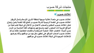 ‫حسوب‬ ‫شركة‬ ‫منتجات‬
‫حسوب‬ ‫اعالنات‬
‫ا‬‫عالنات‬‫أفريقيا‬ ‫وشمال‬ ‫األوسط‬ ‫الشرق‬ ‫لمنطقة‬ ‫موجهة‬ ‫إعالنية‬ ‫منصة‬ ‫هي‬ ‫حسوب‬.
‫اعالنات‬‫حسوب‬‫الخدمة‬ ‫هى‬‫الرئيسية‬‫الخدمة‬ ‫تلك‬ ‫تتمتع‬ ‫و‬ ‫حسوب‬ ‫لشركة‬‫بتميز‬‫ونجاح‬.
‫تمكن‬‫من‬ ‫نخبة‬ ‫تضم‬ ‫شبكة‬ ‫في‬ ‫اإلعالن‬ ‫من‬ ‫األعمال‬ ‫وأصحاب‬ ‫المعلنين‬ ‫حسوب‬ ‫إعالنات‬
‫الزوار‬ ‫من‬ ‫المناسبة‬ ‫الفئة‬ ‫باستهداف‬ ‫لهم‬ ‫وتسمح‬ ‫الجيد‬ ‫المحتوى‬ ‫ذات‬ ‫العربية‬ ‫المواقع‬
‫المفتاحية‬ ‫والكلمات‬ ‫المستخدمة‬ ‫المنصة‬ ،‫اللغة‬ ،‫اإلهتمام‬ ،‫الدولة‬ ‫حسب‬.‫تساعد‬ ‫كذلك‬
‫بعرضهم‬ ‫وذلك‬ ‫مواقعهم‬ ‫من‬ ‫جيد‬ ‫دخل‬ ‫تحقيق‬ ‫على‬ ‫المواقع‬ ‫أصحاب‬ ‫حسوب‬ ‫إعالنات‬
‫مواقعهم‬ ‫في‬ ‫حسوب‬ ‫إعالنات‬ ‫شبكة‬ ‫في‬ ‫الموجودة‬ ‫لإلعالنات‬.
 