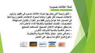 ‫اعالنات‬ ‫لماذا‬‫حسوب‬!
-‫يعمل‬ ‫التى‬ ‫الخورازيمية‬‫وترتيب‬ ‫إظهار‬ ‫في‬ ‫حسوب‬ ‫إعالنات‬ ‫محرك‬ ‫بها‬
‫اإلعالنات‬‫أكثر‬ ‫اصبحت‬‫اإلعالنات‬ ‫لمحرك‬ ً‫ا‬‫وذكاء‬ ً‫ا‬‫تطور‬.‫تأخذ‬ ‫فالخوارزمية‬
‫النقرة‬ ‫سعر‬ ‫فقط‬ ‫وليس‬ ‫عوامل‬ ‫عدة‬ ‫الحسبان‬ ‫في‬:،‫المستهدفة‬ ‫كالدول‬
‫ذاته‬ ‫اإلعالن‬ ‫ألداء‬ ‫باإلضافة‬ ‫المفتاحية‬ ‫الكلمات‬ ،‫التخصصات‬.
‫الصحيح‬ ‫للمستخدم‬ ‫الصحيح‬ ‫االعالن‬ ‫استهداف‬ ‫يحقق‬ ‫مما‬
-‫االخرى‬ ‫للشركات‬ ‫بالنسبة‬ ‫تنافسية‬ ‫اسعار‬.
-‫واالنجليزية‬ ‫العربية‬ ‫باللغة‬ ‫متوفر‬ ‫متميز‬ ‫فنى‬ ‫دعم‬.
-‫العميل‬ ‫على‬ ‫يسهل‬ ‫مما‬ ‫الدفع‬ ‫طرق‬ ‫تنوع‬.
 