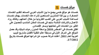 ‫خمسات‬ ‫موقع‬
‫الخ‬ ‫لتقديم‬ ‫المستعد‬ ‫العربي‬ ‫الشباب‬ ‫بين‬ ‫ما‬ ‫يجمع‬ ‫خدمي‬ ‫موقع‬ ‫هو‬ ‫خمسات‬‫دمات‬
‫الخدمات‬ ‫هذه‬ ‫لشراء‬ ‫المستعدين‬ ‫المشترين‬ ‫فئة‬ ‫بين‬ ‫و‬ ،‫المصغرة‬.‫خ‬ ‫يهدف‬‫مسات‬
‫ر‬ ‫وكذلك‬ ،‫أعمالهم‬ ‫خالل‬ ‫من‬ ‫الكترونيا‬ ‫الكسب‬ ‫على‬ ‫العربي‬ ‫الشباب‬ ‫لمساعدة‬‫واد‬
‫ع‬ ‫للحصول‬ ‫المناسب‬ ‫المكان‬ ‫خمسات‬ ‫في‬ ‫ستجد‬ ‫الناشئة‬ ‫والشركات‬ ‫األعمال‬‫لى‬
‫اقتصادي‬ ‫وبسعر‬ ‫تحتاجها‬ ‫التي‬ ‫الخدمات‬ ‫من‬ ‫الكثير‬.
‫أغسطس‬ ‫في‬ ‫خمسات‬ ‫أطلق‬2010‫المدون‬ ‫بواسطة‬‫شبايك‬ ‫رءوف‬‫حصل‬ ‫وقد‬
‫في‬ ‫األول‬ ‫المركز‬ ‫على‬ ‫الموقع‬‫التقنية‬ ‫عالم‬ ‫مسابقة‬‫الويب‬ ‫مشاريع‬ ‫ألفضل‬
‫لعام‬ ‫العربية‬2011.‫بتاريخ‬ ‫خمسات‬ ‫لموقع‬ ‫شرائها‬ ‫عن‬ ‫حسوب‬ ‫شركة‬ ‫أعلنت‬
1/7/2012.
 