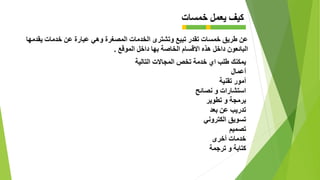 ‫خمسات‬ ‫يعمل‬ ‫كيف‬
‫وهي‬ ‫المصغرة‬ ‫الخدمات‬ ‫وتشترى‬ ‫تبيع‬ ‫تقدر‬ ‫خمسات‬ ‫طريق‬ ‫عن‬‫يقدمها‬ ‫خدمات‬ ‫عن‬ ‫عبارة‬
‫هذه‬ ‫داخل‬ ‫البائعون‬‫الموقع‬ ‫داخل‬ ‫بها‬ ‫الخاصة‬ ‫االقسام‬.
‫يمكنك‬‫التالية‬ ‫المجاالت‬ ‫تخص‬ ‫خدمة‬ ‫اي‬ ‫طلب‬
‫أعمال‬
‫أمور‬‫تقنية‬
‫استشارات‬‫نصائح‬ ‫و‬
‫برمجة‬‫تطوير‬ ‫و‬
‫تدريب‬‫بعد‬ ‫عن‬
‫تسويق‬‫الكتروني‬
‫تصميم‬
‫خدمات‬‫أخرى‬
‫كتابة‬‫ترجمة‬ ‫و‬
 