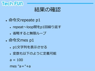 結果の確認
l    命令令⽂文repeate  p1
      l    repeat〜～loop間をp1回繰り返す
      l    省省略略すると無限ループ

l    命令令⽂文mes  p1
      l    p1⽂文字列列を表⽰示させる
      l    変数も以下のように定義可能
      a  =  100
      mes  "a＝"+a
 