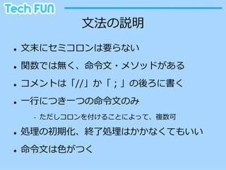 ⽂文法の説明
l    ⽂文末にセミコロンは要らない
l    関数では無く、命令令⽂文・メソッドがある
l    コメントは「//」か「；」の後ろに書く
l    ⼀一⾏行行につき⼀一つの命令令⽂文のみ
        -‐‑‒    ただしコロンを付けることによって、複数可

l    処理理の初期化、終了了処理理はかかなくてもいい
l    命令令⽂文は⾊色がつく
 