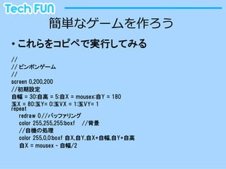 簡単なゲームを作ろう
•  これらをコピペで実行してみる
//
// ピンポンゲーム
//
screen  0,200,200
//初期設定
自幅  =  30:自高  =  5:自X  =  mousex:自Y  =  180
玉X  =  80:玉Y=  0:玉VX  =  1:玉VY=  1
repeat
   redraw  0 //バッファリング
   color  255,255,255:boxf //背景
   //自機の処理
   color  255,0,0:boxf  自X,自Y,自X+自幅,自Y+自高
   自X  =  mousex  -  自幅/2
 