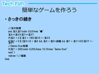 簡単なゲームを作ろう
•  さっきの続き
   //玉の処理
   pos  玉X,玉Y:color  0,0,0:mes  "●"
   玉X+=玉VX:玉Y+=玉VY
   if(玉X  <  0  ||  玉X  >  190):玉VX  =  -玉VX
   if(玉Y  <  0  ||  (玉X+10  >  自X  &&  玉X  <  自X+自幅  &&  自Y  <  玉Y+10)):玉VY  =  -
   玉VY
   //Game  Over処理
   if(玉Y  >  200):color  0,255,0:pos  10,10:mes  "Game  Over"
   wait  1
   redraw  1 //描画
loop
 