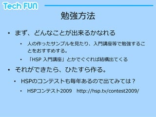 勉強⽅方法
•  まず、どんなことが出来るかなれる
  •    ⼈人の作ったサンプルを⾒見見たり、⼊入⾨門講座等で勉強するこ
       とをおすすめする。
  •    「HSP  ⼊入⾨門講座」とかでぐぐれば結構出てくる

•  それができたら、ひたすら作る。
 •  HSPのコンテストも毎年年あるので出てみては？
  •    HSPコンテスト2009 　http://hsp.tv/contest2009/
 